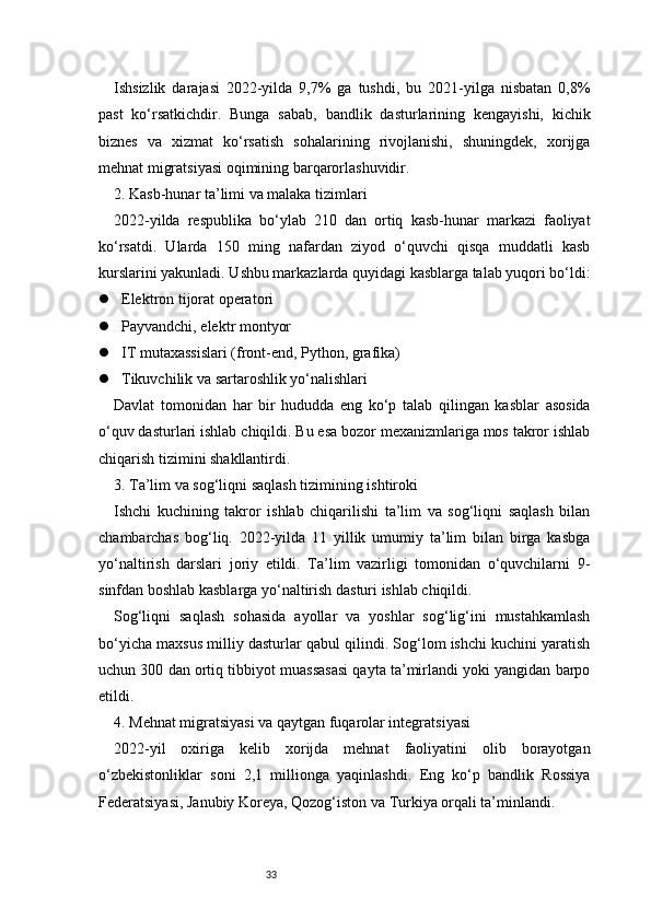 33Ishsizlik   darajasi   2022-yilda   9,7%   ga   tushdi,   bu   2021-yilga   nisbatan   0,8%
past   ko‘rsatkichdir.   Bunga   sabab,   bandlik   dasturlarining   kengayishi,   kichik
biznes   va   xizmat   ko‘rsatish   sohalarining   rivojlanishi,   shuningdek,   xorijga
mehnat migratsiyasi oqimining barqarorlashuvidir.
2. Kasb-hunar ta’limi va malaka tizimlari
2022-yilda   respublika   bo‘ylab   210   dan   ortiq   kasb-hunar   markazi   faoliyat
ko‘rsatdi.   Ularda   150   ming   nafardan   ziyod   o‘quvchi   qisqa   muddatli   kasb
kurslarini yakunladi. Ushbu markazlarda quyidagi kasblarga talab yuqori bo‘ldi:
 Elektron tijorat operatori
 Payvandchi, elektr montyor
 IT mutaxassislari (front-end, Python, grafika)
 Tikuvchilik va sartaroshlik yo‘nalishlari
Davlat   tomonidan   har   bir   hududda   eng   ko‘p   talab   qilingan   kasblar   asosida
o‘quv dasturlari ishlab chiqildi. Bu esa bozor mexanizmlariga mos takror ishlab
chiqarish tizimini shakllantirdi.
3. Ta’lim va sog‘liqni saqlash tizimining ishtiroki
Ishchi   kuchining   takror   ishlab   chiqarilishi   ta’lim   va   sog‘liqni   saqlash   bilan
chambarchas   bog‘liq.   2022-yilda   11   yillik   umumiy   ta’lim   bilan   birga   kasbga
yo‘naltirish   darslari   joriy   etildi.   Ta’lim   vazirligi   tomonidan   o‘quvchilarni   9-
sinfdan boshlab kasblarga yo‘naltirish dasturi ishlab chiqildi.
Sog‘liqni   saqlash   sohasida   ayollar   va   yoshlar   sog‘lig‘ini   mustahkamlash
bo‘yicha maxsus milliy dasturlar qabul qilindi. Sog‘lom ishchi kuchini yaratish
uchun 300 dan ortiq tibbiyot muassasasi qayta ta’mirlandi yoki yangidan barpo
etildi.
4. Mehnat migratsiyasi va qaytgan fuqarolar integratsiyasi
2022-yil   oxiriga   kelib   xorijda   mehnat   faoliyatini   olib   borayotgan
o‘zbekistonliklar   soni   2,1   millionga   yaqinlashdi.   Eng   ko‘p   bandlik   Rossiya
Federatsiyasi, Janubiy Koreya, Qozog‘iston va Turkiya orqali ta’minlandi. 