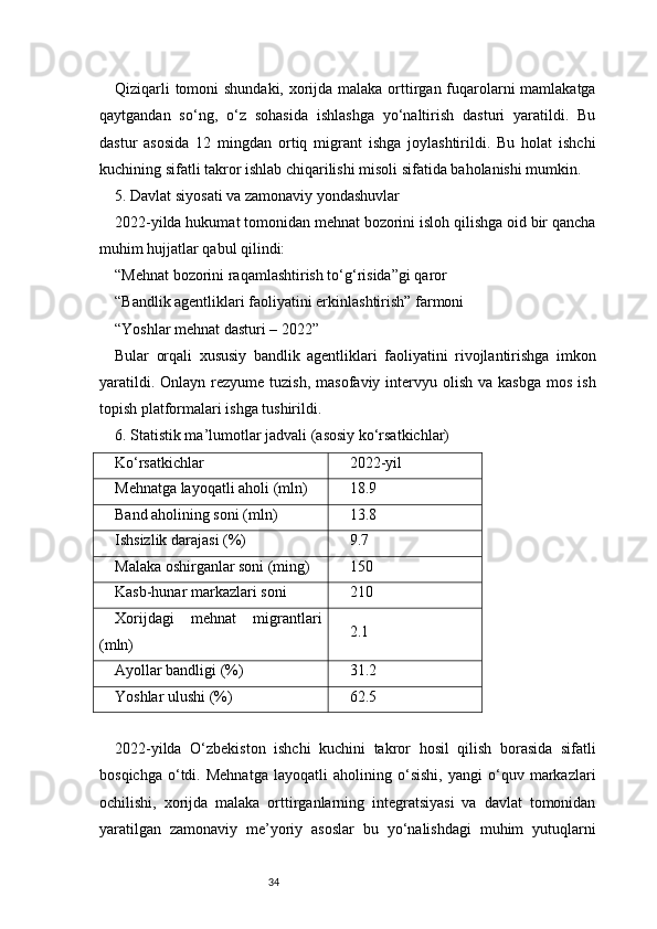 34Qiziqarli  tomoni  shundaki, xorijda malaka orttirgan fuqarolarni mamlakatga
qaytgandan   so‘ng,   o‘z   sohasida   ishlashga   yo‘naltirish   dasturi   yaratildi.   Bu
dastur   asosida   12   mingdan   ortiq   migrant   ishga   joylashtirildi.   Bu   holat   ishchi
kuchining sifatli takror ishlab chiqarilishi misoli sifatida baholanishi mumkin.
5. Davlat siyosati va zamonaviy yondashuvlar
2022-yilda hukumat tomonidan mehnat bozorini isloh qilishga oid bir qancha
muhim hujjatlar qabul qilindi:
“Mehnat bozorini raqamlashtirish to‘g‘risida”gi qaror
“Bandlik agentliklari faoliyatini erkinlashtirish” farmoni
“Yoshlar mehnat dasturi – 2022”
Bular   orqali   xususiy   bandlik   agentliklari   faoliyatini   rivojlantirishga   imkon
yaratildi.  Onlayn  rezyume  tuzish,  masofaviy  intervyu  olish  va kasbga   mos  ish
topish platformalari ishga tushirildi.
6. Statistik ma’lumotlar jadvali (asosiy ko‘rsatkichlar)
Ko‘rsatkichlar 2022-yil
Mehnatga layoqatli aholi (mln) 18.9
Band aholining soni (mln) 13.8
Ishsizlik darajasi (%) 9.7
Malaka oshirganlar soni (ming) 150
Kasb-hunar markazlari soni 210
Xorijdagi   mehnat   migrantlari
(mln) 2.1
Ayollar bandligi (%) 31.2
Yoshlar ulushi (%) 62.5
2022-yilda   O‘zbekiston   ishchi   kuchini   takror   hosil   qilish   borasida   sifatli
bosqichga   o‘tdi.   Mehnatga   layoqatli   aholining   o‘sishi,   yangi   o‘quv   markazlari
ochilishi,   xorijda   malaka   orttirganlarning   integratsiyasi   va   davlat   tomonidan
yaratilgan   zamonaviy   me’yoriy   asoslar   bu   yo‘nalishdagi   muhim   yutuqlarni 