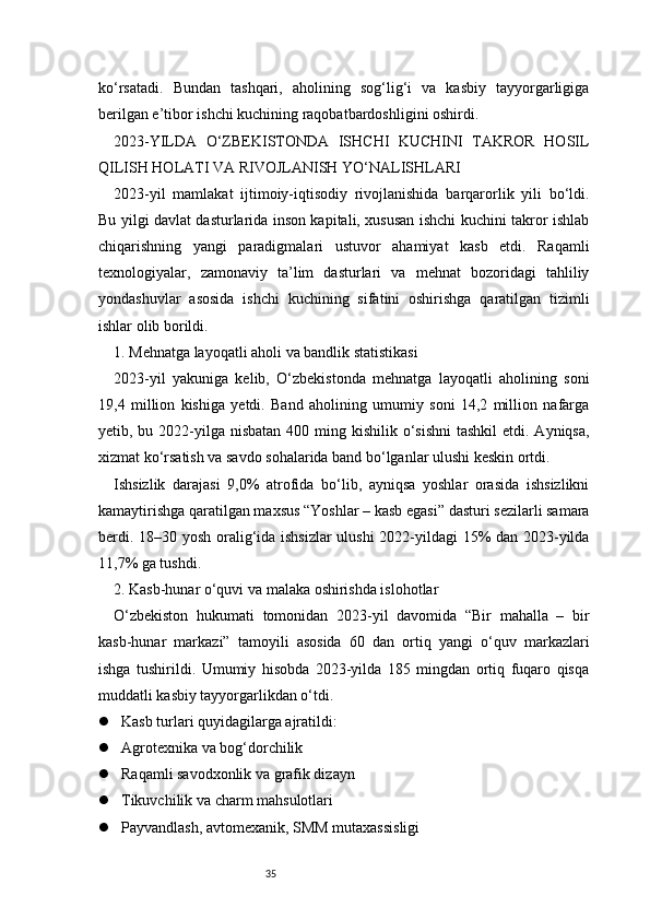 35ko‘rsatadi.   Bundan   tashqari,   aholining   sog‘lig‘i   va   kasbiy   tayyorgarligiga
berilgan e’tibor ishchi kuchining raqobatbardoshligini oshirdi.
2023-YILDA   O‘ZBEKISTONDA   ISHCHI   KUCHINI   TAKROR   HOSIL
QILISH HOLATI VA RIVOJLANISH YO‘NALISHLARI
2023-yil   mamlakat   ijtimoiy-iqtisodiy   rivojlanishida   barqarorlik   yili   bo‘ldi.
Bu yilgi davlat dasturlarida inson kapitali, xususan ishchi kuchini takror ishlab
chiqarishning   yangi   paradigmalari   ustuvor   ahamiyat   kasb   etdi.   Raqamli
texnologiyalar,   zamonaviy   ta’lim   dasturlari   va   mehnat   bozoridagi   tahliliy
yondashuvlar   asosida   ishchi   kuchining   sifatini   oshirishga   qaratilgan   tizimli
ishlar olib borildi.
1. Mehnatga layoqatli aholi va bandlik statistikasi
2023-yil   yakuniga   kelib,   O‘zbekistonda   mehnatga   layoqatli   aholining   soni
19,4   million   kishiga   yetdi.   Band   aholining   umumiy   soni   14,2   million   nafarga
yetib, bu 2022-yilga nisbatan  400 ming kishilik o‘sishni  tashkil  etdi. Ayniqsa,
xizmat ko‘rsatish va savdo sohalarida band bo‘lganlar ulushi keskin ortdi.
Ishsizlik   darajasi   9,0%   atrofida   bo‘lib,   ayniqsa   yoshlar   orasida   ishsizlikni
kamaytirishga qaratilgan maxsus “Yoshlar – kasb egasi” dasturi sezilarli samara
berdi. 18–30 yosh oralig‘ida ishsizlar  ulushi  2022-yildagi 15% dan 2023-yilda
11,7% ga tushdi.
2. Kasb-hunar o‘quvi va malaka oshirishda islohotlar
O‘zbekiston   hukumati   tomonidan   2023-yil   davomida   “Bir   mahalla   –   bir
kasb-hunar   markazi”   tamoyili   asosida   60   dan   ortiq   yangi   o‘quv   markazlari
ishga   tushirildi.   Umumiy   hisobda   2023-yilda   185   mingdan   ortiq   fuqaro   qisqa
muddatli kasbiy tayyorgarlikdan o‘tdi.
 Kasb turlari quyidagilarga ajratildi:
 Agrotexnika va bog‘dorchilik
 Raqamli savodxonlik va grafik dizayn
 Tikuvchilik va charm mahsulotlari
 Payvandlash, avtomexanik, SMM mutaxassisligi 
