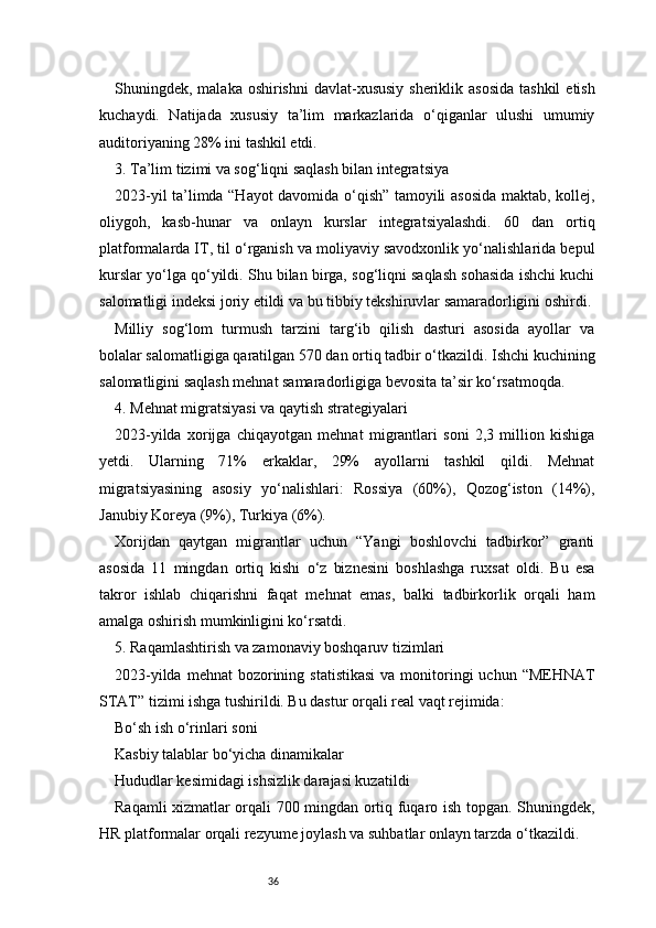 36Shuningdek, malaka oshirishni  davlat-xususiy  sheriklik asosida  tashkil  etish
kuchaydi.   Natijada   xususiy   ta’lim   markazlarida   o‘qiganlar   ulushi   umumiy
auditoriyaning 28% ini tashkil etdi.
3. Ta’lim tizimi va sog‘liqni saqlash bilan integratsiya
2023-yil ta’limda “Hayot davomida o‘qish” tamoyili asosida maktab, kollej,
oliygoh,   kasb-hunar   va   onlayn   kurslar   integratsiyalashdi.   60   dan   ortiq
platformalarda IT, til o‘rganish va moliyaviy savodxonlik yo‘nalishlarida bepul
kurslar yo‘lga qo‘yildi. Shu bilan birga, sog‘liqni saqlash sohasida ishchi kuchi
salomatligi indeksi joriy etildi va bu tibbiy tekshiruvlar samaradorligini oshirdi.
Milliy   sog‘lom   turmush   tarzini   targ‘ib   qilish   dasturi   asosida   ayollar   va
bolalar salomatligiga qaratilgan 570 dan ortiq tadbir o‘tkazildi. Ishchi kuchining
salomatligini saqlash mehnat samaradorligiga bevosita ta’sir ko‘rsatmoqda.
4. Mehnat migratsiyasi va qaytish strategiyalari
2023-yilda   xorijga   chiqayotgan   mehnat   migrantlari   soni   2,3   million   kishiga
yetdi.   Ularning   71%   erkaklar,   29%   ayollarni   tashkil   qildi.   Mehnat
migratsiyasining   asosiy   yo‘nalishlari:   Rossiya   (60%),   Qozog‘iston   (14%),
Janubiy Koreya (9%), Turkiya (6%).
Xorijdan   qaytgan   migrantlar   uchun   “Yangi   boshlovchi   tadbirkor”   granti
asosida   11   mingdan   ortiq   kishi   o‘z   biznesini   boshlashga   ruxsat   oldi.   Bu   esa
takror   ishlab   chiqarishni   faqat   mehnat   emas,   balki   tadbirkorlik   orqali   ham
amalga oshirish mumkinligini ko‘rsatdi.
5. Raqamlashtirish va zamonaviy boshqaruv tizimlari
2023-yilda  mehnat   bozorining  statistikasi  va  monitoringi   uchun “MEHNAT
STAT” tizimi ishga tushirildi. Bu dastur orqali real vaqt rejimida:
Bo‘sh ish o‘rinlari soni
Kasbiy talablar bo‘yicha dinamikalar
Hududlar kesimidagi ishsizlik darajasi kuzatildi
Raqamli xizmatlar orqali 700 mingdan ortiq fuqaro ish topgan. Shuningdek,
HR platformalar orqali rezyume joylash va suhbatlar onlayn tarzda o‘tkazildi. 