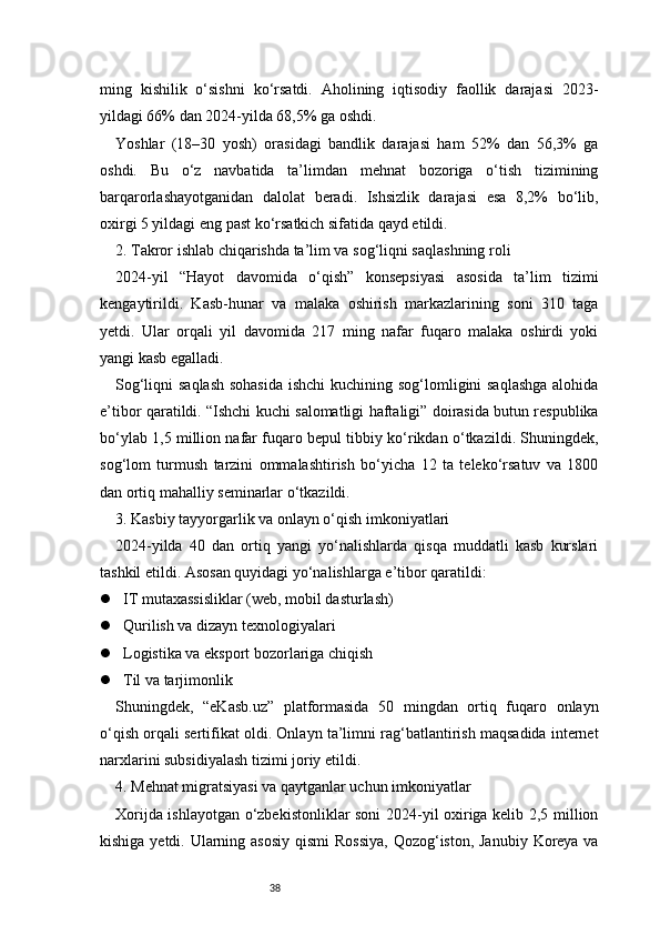 38ming   kishilik   o‘sishni   ko‘rsatdi.   Aholining   iqtisodiy   faollik   darajasi   2023-
yildagi 66% dan 2024-yilda 68,5% ga oshdi.
Yoshlar   (18–30   yosh)   orasidagi   bandlik   darajasi   ham   52%   dan   56,3%   ga
oshdi.   Bu   o‘z   navbatida   ta’limdan   mehnat   bozoriga   o‘tish   tizimining
barqarorlashayotganidan   dalolat   beradi.   Ishsizlik   darajasi   esa   8,2%   bo‘lib,
oxirgi 5 yildagi eng past ko‘rsatkich sifatida qayd etildi.
2. Takror ishlab chiqarishda ta’lim va sog‘liqni saqlashning roli
2024-yil   “Hayot   davomida   o‘qish”   konsepsiyasi   asosida   ta’lim   tizimi
kengaytirildi.   Kasb-hunar   va   malaka   oshirish   markazlarining   soni   310   taga
yetdi.   Ular   orqali   yil   davomida   217   ming   nafar   fuqaro   malaka   oshirdi   yoki
yangi kasb egalladi.
Sog‘liqni saqlash  sohasida  ishchi  kuchining sog‘lomligini saqlashga alohida
e’tibor qaratildi. “Ishchi kuchi salomatligi haftaligi” doirasida butun respublika
bo‘ylab 1,5 million nafar fuqaro bepul tibbiy ko‘rikdan o‘tkazildi. Shuningdek,
sog‘lom   turmush   tarzini   ommalashtirish   bo‘yicha   12   ta   teleko‘rsatuv   va   1800
dan ortiq mahalliy seminarlar o‘tkazildi.
3. Kasbiy tayyorgarlik va onlayn o‘qish imkoniyatlari
2024-yilda   40   dan   ortiq   yangi   yo‘nalishlarda   qisqa   muddatli   kasb   kurslari
tashkil etildi. Asosan quyidagi yo‘nalishlarga e’tibor qaratildi:
 IT mutaxassisliklar (web, mobil dasturlash)
 Qurilish va dizayn texnologiyalari
 Logistika va eksport bozorlariga chiqish
 Til va tarjimonlik
Shuningdek,   “eKasb.uz”   platformasida   50   mingdan   ortiq   fuqaro   onlayn
o‘qish orqali sertifikat oldi. Onlayn ta’limni rag‘batlantirish maqsadida internet
narxlarini subsidiyalash tizimi joriy etildi.
4. Mehnat migratsiyasi va qaytganlar uchun imkoniyatlar
Xorijda ishlayotgan o‘zbekistonliklar soni 2024-yil oxiriga kelib 2,5 million
kishiga yetdi. Ularning asosiy  qismi  Rossiya,  Qozog‘iston, Janubiy  Koreya va 