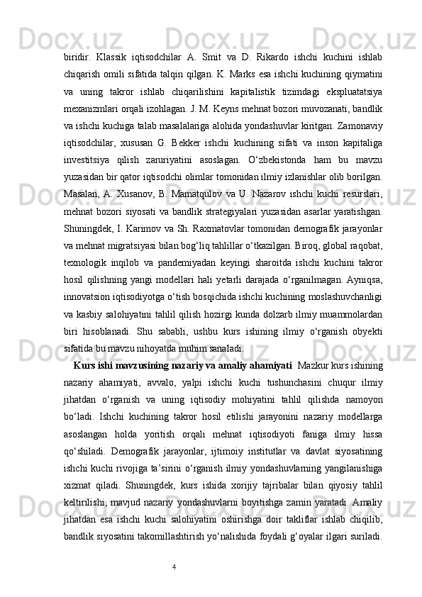 4biridir.   Klassik   iqtisodchilar   A.   Smit   va   D.   Rikardo   ishchi   kuchini   ishlab
chiqarish omili sifatida talqin qilgan. K. Marks esa ishchi  kuchining qiymatini
va   uning   takror   ishlab   chiqarilishini   kapitalistik   tizimdagi   ekspluatatsiya
mexanizmlari orqali izohlagan. J. M. Keyns mehnat bozori muvozanati, bandlik
va ishchi kuchiga talab masalalariga alohida yondashuvlar kiritgan. Zamonaviy
iqtisodchilar,   xususan   G.   Bekker   ishchi   kuchining   sifati   va   inson   kapitaliga
investitsiya   qilish   zaruriyatini   asoslagan.   O‘zbekistonda   ham   bu   mavzu
yuzasidan bir qator iqtisodchi olimlar tomonidan ilmiy izlanishlar olib borilgan.
Masalan,   A.   Xusanov,   B.   Mamatqulov   va   U.   Nazarov   ishchi   kuchi   resurslari,
mehnat   bozori   siyosati   va   bandlik  strategiyalari   yuzasidan   asarlar   yaratishgan.
Shuningdek, I. Karimov va Sh. Raxmatovlar tomonidan demografik jarayonlar
va mehnat migratsiyasi bilan bog‘liq tahlillar o‘tkazilgan. Biroq, global raqobat,
texnologik   inqilob   va   pandemiyadan   keyingi   sharoitda   ishchi   kuchini   takror
hosil   qilishning   yangi   modellari   hali   yetarli   darajada   o‘rganilmagan.   Ayniqsa,
innovatsion iqtisodiyotga o‘tish bosqichida ishchi kuchining moslashuvchanligi
va kasbiy salohiyatini tahlil qilish hozirgi kunda dolzarb ilmiy muammolardan
biri   hisoblanadi.   Shu   sababli,   ushbu   kurs   ishining   ilmiy   o‘rganish   obyekti
sifatida bu mavzu nihoyatda muhim sanaladi.
Kurs ishi mavzusining nazariy va amaliy ahamiyati   Mazkur kurs ishining
nazariy   ahamiyati,   avvalo,   yalpi   ishchi   kuchi   tushunchasini   chuqur   ilmiy
jihatdan   o‘rganish   va   uning   iqtisodiy   mohiyatini   tahlil   qilishda   namoyon
bo‘ladi.   Ishchi   kuchining   takror   hosil   etilishi   jarayonini   nazariy   modellarga
asoslangan   holda   yoritish   orqali   mehnat   iqtisodiyoti   faniga   ilmiy   hissa
qo‘shiladi.   Demografik   jarayonlar,   ijtimoiy   institutlar   va   davlat   siyosatining
ishchi  kuchi rivojiga ta’sirini o‘rganish ilmiy yondashuvlarning yangilanishiga
xizmat   qiladi.   Shuningdek,   kurs   ishida   xorijiy   tajribalar   bilan   qiyosiy   tahlil
keltirilishi,   mavjud   nazariy   yondashuvlarni   boyitishga   zamin   yaratadi.   Amaliy
jihatdan   esa   ishchi   kuchi   salohiyatini   oshirishga   doir   takliflar   ishlab   chiqilib,
bandlik siyosatini takomillashtirish yo‘nalishida foydali g‘oyalar ilgari suriladi. 