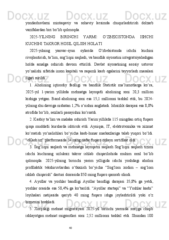 40yondashuvlarni   mintaqaviy   va   sohaviy   kesimda   chuqurlashtirish   dolzarb
vazifalardan biri bo‘lib qolmoqda.
2025-YILNING   BIRINCHI   YARMI:   O‘ZBEKISTONDA   ISHCHI
KUCHINI TAKROR HOSIL QILISH HOLATI
2025-yilning   yanvar–iyun   oylarida   O‘zbekistonda   ishchi   kuchini
rivojlantirish, ta’lim, sog‘liqni saqlash, va bandlik siyosatini integratsiyalashgan
holda   amalga   oshirish   davom   ettirildi.   Davlat   siyosatining   asosiy   ustuvor
yo‘nalishi  sifatida inson kapitali  va raqamli  kasb egalarini tayyorlash masalasi
ilgari surildi.
1.   Aholining   iqtisodiy   faolligi   va   bandlik   Statistik   ma’lumotlarga   ko‘ra,
2025-yil   1-yarim   yillikda   mehnatga   layoqatli   aholining   soni   20,3   million
kishiga   yetgan.   Band   aholining   soni   esa   15,1   millionni   tashkil   etdi,   bu   2024-
yilning shu davriga nisbatan 1,2% o‘sishni anglatadi. Ishsizlik darajasi esa 8,0%
atrofida bo‘lib, sezilarli pasayishni ko‘rsatdi.
2. Kasbiy ta’lim va malaka oshirish Yarim yillikda 115 mingdan ortiq fuqaro
qisqa   muddatli   kurslarda   ishtirok   etdi.   Ayniqsa,   IT,   elektrotexnika   va   xizmat
ko‘rsatish   yo‘nalishlari   bo‘yicha   kasb-hunar   markazlariga   talab   yuqori   bo‘ldi.
“eKasb.uz” platformasida 34 ming nafar fuqaro onlayn sertifikat oldi.
3.  Sog‘liqni   saqlash  va  mehnatga   layoqatni   saqlash  Sog‘liqni  saqlash  tizimi
ishchi   kuchining   uzluksiz   takror   ishlab   chiqarilishida   muhim   omil   bo‘lib
qolmoqda.   2025-yilning   birinchi   yarim   yilligida   ishchi   yoshdagi   aholini
profilaktik   tekshiruvlardan   o‘tkazish   bo‘yicha   “Sog‘lom   xodim   –   sog‘lom
ishlab chiqarish” dasturi doirasida 850 ming fuqaro qamrab olindi.
4.   Ayollar   va   yoshlar   bandligi   Ayollar   bandligi   darajasi   35,8%   ga   yetdi,
yoshlar  orasida  esa   58,4%   ga ko‘tarildi.  “Ayollar  startapi”  va  “Yoshlar   kasbi”
loyihalari   natijasida   qariyb   40   ming   fuqaro   ishga   joylashtirildi   yoki   o‘z
biznesini boshladi.
5.   Xorijdagi   mehnat   migratsiyasi   2025-yil   birinchi   yarmida   xorijga   chiqib
ishlayotgan   mehnat   migrantlari   soni   2,52   millionni   tashkil   etdi.   Shundan   100 