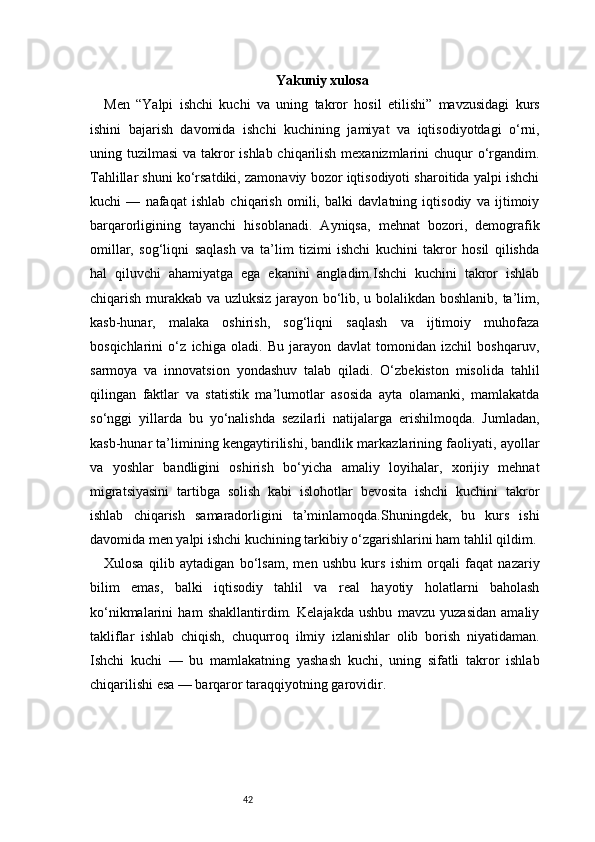 42 Yakuniy xulosa
Men   “Yalpi   ishchi   kuchi   va   uning   takror   hosil   etilishi”   mavzusidagi   kurs
ishini   bajarish   davomida   ishchi   kuchining   jamiyat   va   iqtisodiyotdagi   o‘rni,
uning tuzilmasi  va takror  ishlab chiqarilish mexanizmlarini chuqur  o‘rgandim.
Tahlillar shuni ko‘rsatdiki, zamonaviy bozor iqtisodiyoti sharoitida yalpi ishchi
kuchi   —   nafaqat   ishlab   chiqarish   omili,   balki   davlatning   iqtisodiy   va   ijtimoiy
barqarorligining   tayanchi   hisoblanadi.   Ayniqsa,   mehnat   bozori,   demografik
omillar,   sog‘liqni   saqlash   va   ta’lim   tizimi   ishchi   kuchini   takror   hosil   qilishda
hal   qiluvchi   ahamiyatga   ega   ekanini   angladim.Ishchi   kuchini   takror   ishlab
chiqarish murakkab va uzluksiz jarayon bo‘lib, u bolalikdan boshlanib, ta’lim,
kasb-hunar,   malaka   oshirish,   sog‘liqni   saqlash   va   ijtimoiy   muhofaza
bosqichlarini   o‘z   ichiga   oladi.   Bu   jarayon   davlat   tomonidan   izchil   boshqaruv,
sarmoya   va   innovatsion   yondashuv   talab   qiladi.   O‘zbekiston   misolida   tahlil
qilingan   faktlar   va   statistik   ma’lumotlar   asosida   ayta   olamanki,   mamlakatda
so‘nggi   yillarda   bu   yo‘nalishda   sezilarli   natijalarga   erishilmoqda.   Jumladan,
kasb-hunar ta’limining kengaytirilishi, bandlik markazlarining faoliyati, ayollar
va   yoshlar   bandligini   oshirish   bo‘yicha   amaliy   loyihalar,   xorijiy   mehnat
migratsiyasini   tartibga   solish   kabi   islohotlar   bevosita   ishchi   kuchini   takror
ishlab   chiqarish   samaradorligini   ta’minlamoqda.Shuningdek,   bu   kurs   ishi
davomida men yalpi ishchi kuchining tarkibiy o‘zgarishlarini ham tahlil qildim. 
Xulosa   qilib   aytadigan   bo‘lsam,   men   ushbu   kurs   ishim   orqali   faqat   nazariy
bilim   emas,   balki   iqtisodiy   tahlil   va   real   hayotiy   holatlarni   baholash
ko‘nikmalarini   ham   shakllantirdim.   Kelajakda   ushbu   mavzu   yuzasidan   amaliy
takliflar   ishlab   chiqish,   chuqurroq   ilmiy   izlanishlar   olib   borish   niyatidaman.
Ishchi   kuchi   —   bu   mamlakatning   yashash   kuchi,   uning   sifatli   takror   ishlab
chiqarilishi esa — barqaror taraqqiyotning garovidir. 