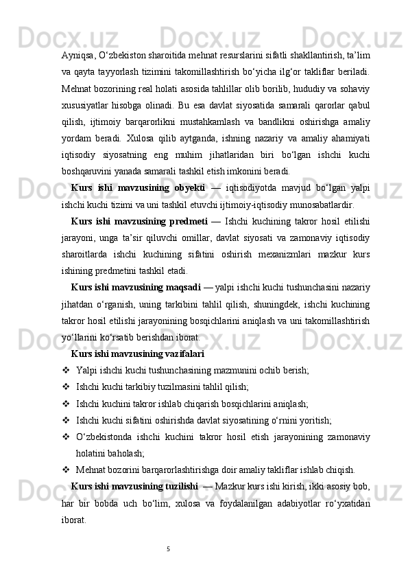 5Ayniqsa, O‘zbekiston sharoitida mehnat resurslarini sifatli shakllantirish, ta’lim
va qayta  tayyorlash  tizimini  takomillashtirish  bo‘yicha  ilg‘or   takliflar  beriladi.
Mehnat bozorining real holati asosida tahlillar olib borilib, hududiy va sohaviy
xususiyatlar   hisobga   olinadi.   Bu   esa   davlat   siyosatida   samarali   qarorlar   qabul
qilish,   ijtimoiy   barqarorlikni   mustahkamlash   va   bandlikni   oshirishga   amaliy
yordam   beradi.   Xulosa   qilib   aytganda,   ishning   nazariy   va   amaliy   ahamiyati
iqtisodiy   siyosatning   eng   muhim   jihatlaridan   biri   bo‘lgan   ishchi   kuchi
boshqaruvini yanada samarali tashkil etish imkonini beradi.
Kurs   ishi   mavzusining   obyekti   —   iqtisodiyotda   mavjud   bo‘lgan   yalpi
ishchi kuchi tizimi va uni tashkil etuvchi ijtimoiy-iqtisodiy munosabatlardir.
Kurs   ishi   mavzusining   predmeti   —   Ishchi   kuchining   takror   hosil   etilishi
jarayoni,   unga   ta’sir   qiluvchi   omillar,   davlat   siyosati   va   zamonaviy   iqtisodiy
sharoitlarda   ishchi   kuchining   sifatini   oshirish   mexanizmlari   mazkur   kurs
ishining predmetini tashkil etadi.
Kurs ishi mavzusining maqsadi  — yalpi ishchi kuchi tushunchasini nazariy
jihatdan   o‘rganish,   uning   tarkibini   tahlil   qilish,   shuningdek,   ishchi   kuchining
takror hosil etilishi jarayonining bosqichlarini aniqlash va uni takomillashtirish
yo‘llarini ko‘rsatib berishdan iborat.
Kurs ishi mavzusining vazifalari
 Yalpi ishchi kuchi tushunchasining mazmunini ochib berish;
 Ishchi kuchi tarkibiy tuzilmasini tahlil qilish;
 Ishchi kuchini takror ishlab chiqarish bosqichlarini aniqlash;
 Ishchi kuchi sifatini oshirishda davlat siyosatining o‘rnini yoritish;
 O‘zbekistonda   ishchi   kuchini   takror   hosil   etish   jarayonining   zamonaviy
holatini baholash;
 Mehnat bozorini barqarorlashtirishga doir amaliy takliflar ishlab chiqish.
Kurs ishi mavzusining tuzilishi   — Mazkur kurs ishi kirish, ikki asosiy bob,
har   bir   bobda   uch   bo‘lim,   xulosa   va   foydalanilgan   adabiyotlar   ro‘yxatidan
iborat. 