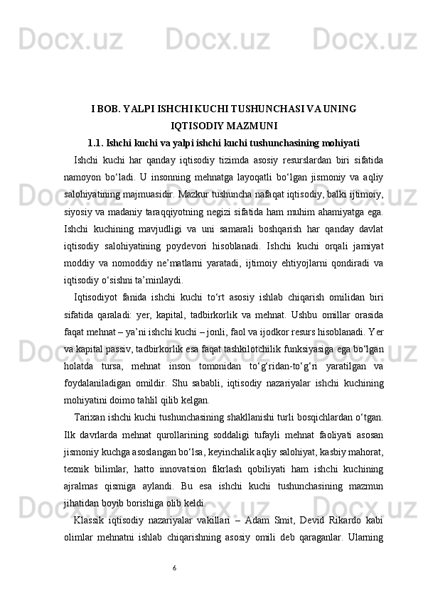 6I BOB. YALPI ISHCHI KUCHI TUSHUNCHASI VA UNING
IQTISODIY MAZMUNI
1.1. Ishchi kuchi va yalpi ishchi kuchi tushunchasining mohiyati
Ishchi   kuchi   har   qanday   iqtisodiy   tizimda   asosiy   resurslardan   biri   sifatida
namoyon   bo‘ladi.   U   insonning   mehnatga   layoqatli   bo‘lgan   jismoniy   va   aqliy
salohiyatining majmuasidir. Mazkur tushuncha nafaqat iqtisodiy, balki ijtimoiy,
siyosiy va madaniy taraqqiyotning negizi sifatida ham muhim ahamiyatga ega.
Ishchi   kuchining   mavjudligi   va   uni   samarali   boshqarish   har   qanday   davlat
iqtisodiy   salohiyatining   poydevori   hisoblanadi.   Ishchi   kuchi   orqali   jamiyat
moddiy   va   nomoddiy   ne’matlarni   yaratadi,   ijtimoiy   ehtiyojlarni   qondiradi   va
iqtisodiy o‘sishni ta’minlaydi.
Iqtisodiyot   fanida   ishchi   kuchi   to‘rt   asosiy   ishlab   chiqarish   omilidan   biri
sifatida   qaraladi:   yer,   kapital,   tadbirkorlik   va   mehnat.   Ushbu   omillar   orasida
faqat mehnat – ya’ni ishchi kuchi – jonli, faol va ijodkor resurs hisoblanadi. Yer
va kapital passiv, tadbirkorlik esa faqat tashkilotchilik funksiyasiga ega bo‘lgan
holatda   tursa,   mehnat   inson   tomonidan   to‘g‘ridan-to‘g‘ri   yaratilgan   va
foydalaniladigan   omildir.   Shu   sababli,   iqtisodiy   nazariyalar   ishchi   kuchining
mohiyatini doimo tahlil qilib kelgan.
Tarixan ishchi kuchi tushunchasining shakllanishi turli bosqichlardan o‘tgan.
Ilk   davrlarda   mehnat   qurollarining   soddaligi   tufayli   mehnat   faoliyati   asosan
jismoniy kuchga asoslangan bo‘lsa, keyinchalik aqliy salohiyat, kasbiy mahorat,
texnik   bilimlar,   hatto   innovatsion   fikrlash   qobiliyati   ham   ishchi   kuchining
ajralmas   qismiga   aylandi.   Bu   esa   ishchi   kuchi   tushunchasining   mazmun
jihatidan boyib borishiga olib keldi.
Klassik   iqtisodiy   nazariyalar   vakillari   –   Adam   Smit,   Devid   Rikardo   kabi
olimlar   mehnatni   ishlab   chiqarishning   asosiy   omili   deb   qaraganlar.   Ularning 
