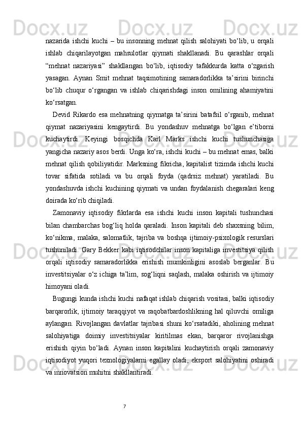 7nazarida   ishchi   kuchi   –   bu   insonning   mehnat   qilish   salohiyati   bo‘lib,   u   orqali
ishlab   chiqarilayotgan   mahsulotlar   qiymati   shakllanadi.   Bu   qarashlar   orqali
“mehnat   nazariyasi”   shakllangan   bo‘lib,   iqtisodiy   tafakkurda   katta   o‘zgarish
yasagan.   Aynan   Smit   mehnat   taqsimotining   samaradorlikka   ta’sirini   birinchi
bo‘lib   chuqur   o‘rgangan   va   ishlab   chiqarishdagi   inson   omilining   ahamiyatini
ko‘rsatgan.
Devid   Rikardo   esa   mehnatning   qiymatga   ta’sirini   batafsil   o‘rganib,   mehnat
qiymat   nazariyasini   kengaytirdi.   Bu   yondashuv   mehnatga   bo‘lgan   e’tiborni
kuchaytirdi.   Keyingi   bosqichda   Karl   Marks   ishchi   kuchi   tushunchasiga
yangicha nazariy asos berdi. Unga ko‘ra, ishchi kuchi – bu mehnat emas, balki
mehnat  qilish qobiliyatidir. Marksning  fikricha, kapitalist  tizimda ishchi  kuchi
tovar   sifatida   sotiladi   va   bu   orqali   foyda   (qadrsiz   mehnat)   yaratiladi.   Bu
yondashuvda   ishchi   kuchining   qiymati   va   undan   foydalanish   chegaralari   keng
doirada ko‘rib chiqiladi.
Zamonaviy   iqtisodiy   fikrlarda   esa   ishchi   kuchi   inson   kapitali   tushunchasi
bilan   chambarchas   bog‘liq   holda   qaraladi.   Inson   kapitali   deb   shaxsning   bilim,
ko‘nikma,   malaka,   salomatlik,   tajriba   va   boshqa   ijtimoiy-psixologik   resurslari
tushuniladi.   Gary   Bekker   kabi   iqtisodchilar   inson   kapitaliga   investitsiya   qilish
orqali   iqtisodiy   samaradorlikka   erishish   mumkinligini   asoslab   berganlar.   Bu
investitsiyalar   o‘z   ichiga   ta’lim,   sog‘liqni   saqlash,   malaka   oshirish   va  ijtimoiy
himoyani oladi.
Bugungi kunda ishchi kuchi nafaqat ishlab chiqarish vositasi, balki iqtisodiy
barqarorlik,   ijtimoiy   taraqqiyot   va   raqobatbardoshlikning   hal   qiluvchi   omiliga
aylangan.   Rivojlangan   davlatlar   tajribasi   shuni   ko‘rsatadiki,   aholining   mehnat
salohiyatiga   doimiy   investitsiyalar   kiritilmas   ekan,   barqaror   rivojlanishga
erishish   qiyin   bo‘ladi.   Aynan   inson   kapitalini   kuchaytirish   orqali   zamonaviy
iqtisodiyot   yuqori   texnologiyalarni   egallay   oladi,   eksport   salohiyatini   oshiradi
va innovatsion muhitni shakllantiradi. 