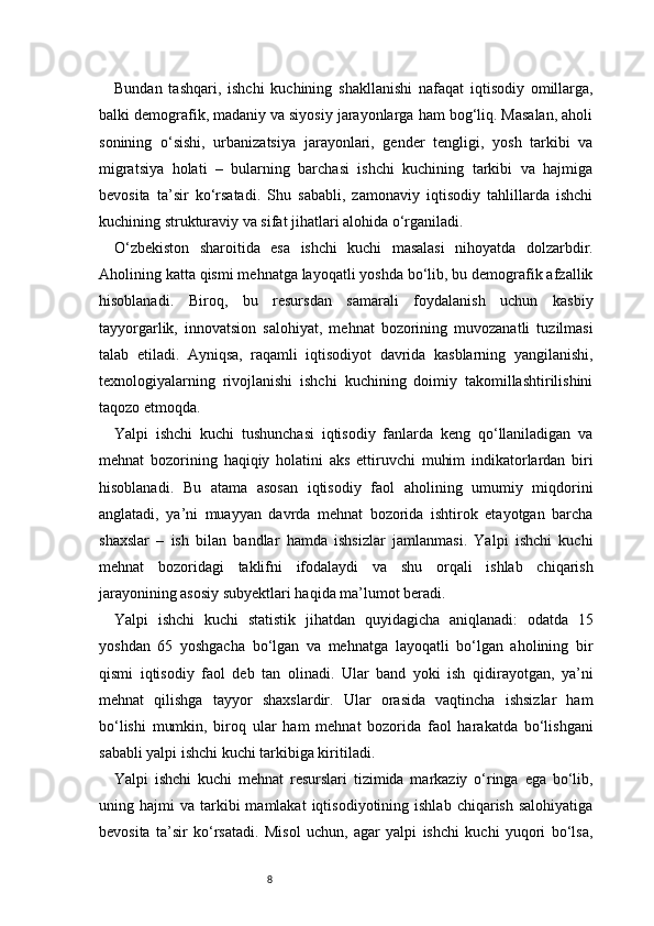 8Bundan   tashqari,   ishchi   kuchining   shakllanishi   nafaqat   iqtisodiy   omillarga,
balki demografik, madaniy va siyosiy jarayonlarga ham bog‘liq. Masalan, aholi
sonining   o‘sishi,   urbanizatsiya   jarayonlari,   gender   tengligi,   yosh   tarkibi   va
migratsiya   holati   –   bularning   barchasi   ishchi   kuchining   tarkibi   va   hajmiga
bevosita   ta’sir   ko‘rsatadi.   Shu   sababli,   zamonaviy   iqtisodiy   tahlillarda   ishchi
kuchining strukturaviy va sifat jihatlari alohida o‘rganiladi.
O‘zbekiston   sharoitida   esa   ishchi   kuchi   masalasi   nihoyatda   dolzarbdir.
Aholining katta qismi mehnatga layoqatli yoshda bo‘lib, bu demografik afzallik
hisoblanadi.   Biroq,   bu   resursdan   samarali   foydalanish   uchun   kasbiy
tayyorgarlik,   innovatsion   salohiyat,   mehnat   bozorining   muvozanatli   tuzilmasi
talab   etiladi.   Ayniqsa,   raqamli   iqtisodiyot   davrida   kasblarning   yangilanishi,
texnologiyalarning   rivojlanishi   ishchi   kuchining   doimiy   takomillashtirilishini
taqozo etmoqda.
Yalpi   ishchi   kuchi   tushunchasi   iqtisodiy   fanlarda   keng   qo‘llaniladigan   va
mehnat   bozorining   haqiqiy   holatini   aks   ettiruvchi   muhim   indikatorlardan   biri
hisoblanadi.   Bu   atama   asosan   iqtisodiy   faol   aholining   umumiy   miqdorini
anglatadi,   ya’ni   muayyan   davrda   mehnat   bozorida   ishtirok   etayotgan   barcha
shaxslar   –   ish   bilan   bandlar   hamda   ishsizlar   jamlanmasi.   Yalpi   ishchi   kuchi
mehnat   bozoridagi   taklifni   ifodalaydi   va   shu   orqali   ishlab   chiqarish
jarayonining asosiy subyektlari haqida ma’lumot beradi.
Yalpi   ishchi   kuchi   statistik   jihatdan   quyidagicha   aniqlanadi:   odatda   15
yoshdan   65   yoshgacha   bo‘lgan   va   mehnatga   layoqatli   bo‘lgan   aholining   bir
qismi   iqtisodiy   faol   deb   tan   olinadi.   Ular   band   yoki   ish   qidirayotgan,   ya’ni
mehnat   qilishga   tayyor   shaxslardir.   Ular   orasida   vaqtincha   ishsizlar   ham
bo‘lishi   mumkin,   biroq   ular   ham   mehnat   bozorida   faol   harakatda   bo‘lishgani
sababli yalpi ishchi kuchi tarkibiga kiritiladi.
Yalpi   ishchi   kuchi   mehnat   resurslari   tizimida   markaziy   o‘ringa   ega   bo‘lib,
uning  hajmi   va  tarkibi  mamlakat  iqtisodiyotining  ishlab   chiqarish  salohiyatiga
bevosita   ta’sir   ko‘rsatadi.   Misol   uchun,   agar   yalpi   ishchi   kuchi   yuqori   bo‘lsa, 