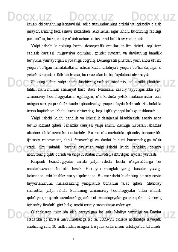 9ishlab chiqarishning kengayishi, soliq tushumlarining ortishi va iqtisodiy o‘sish
jarayonlarining faollashuvi kuzatiladi. Aksincha, agar ishchi  kuchining faolligi
past bo‘lsa, bu iqtisodiy o‘sish uchun salbiy omil bo‘lib xizmat qiladi.
Yalpi   ishchi   kuchining   hajmi   demografik   omillar,   ta’lim   tizimi,   sog‘liqni
saqlash   darajasi,   migratsiya   oqimlari,   gender   siyosati   va   davlatning   bandlik
bo‘yicha yuritayotgan siyosatiga bog‘liq. Demografik jihatdan yosh aholi ulushi
yuqori  bo‘lgan  mamlakatlarda  ishchi  kuchi   salohiyati  yuqori   bo‘lsa-da,  agar  u
yetarli darajada sifatli bo‘lmasa, bu resursdan to‘liq foydalana olinmaydi.
Shuning uchun yalpi ishchi kuchining nafaqat miqdoriy, balki sifat jihatidan
tahlili   ham   muhim   ahamiyat   kasb   etadi.   Malakali,   kasbiy   tayyorgarlikka   ega,
zamonaviy   texnologiyalarni   egallagan,   o‘z   kasbida   yetuk   mutaxassislar   soni
oshgan sari  yalpi ishchi  kuchi  iqtisodiyotga yuqori foyda keltiradi. Bu holatda
inson kapitali va ishchi kuchi o‘rtasidagi bog‘liqlik yaqqol ko‘zga tashlanadi.
Yalpi   ishchi   kuchi   bandlik   va   ishsizlik   darajasini   hisoblashda   asosiy   asos
bo‘lib   xizmat   qiladi.   Ishsizlik   darajasi   yalpi   ishchi   kuchiga   nisbatan   ishsizlar
ulushini ifodalovchi ko‘rsatkichdir. Bu esa o‘z navbatida iqtisodiy barqarorlik,
ijtimoiy   muvozanat,   aholi   farovonligi   va   davlat   budjeti   barqarorligiga   ta’sir
etadi.   Shu   sababli,   barcha   davlatlar   yalpi   ishchi   kuchi   tarkibini   doimiy
monitoring qilib boradi va unga nisbatan muvofiqlashtirilgan siyosat yuritadi.
Raqamli   texnologiyalar   asrida   yalpi   ishchi   kuchi   o‘zgarishlarga   tez
moslashuvchan   bo‘lishi   kerak.   Har   yili   minglab   yangi   kasblar   yuzaga
kelmoqda, eski kasblar esa yo‘qolmoqda. Bu esa ishchi kuchining doimiy qayta
tayyorlanishini,   malakasining   yangilanib   borishini   talab   qiladi.   Shunday
sharoitda,   yalpi   ishchi   kuchining   zamonaviy   texnologiyalar   bilan   ishlash
qobiliyati, raqamli savodxonligi, axborot texnologiyalariga qiziqishi – ularning
iqtisodiy foydaliligini belgilovchi asosiy mezonlarga aylangan.
O‘zbekiston   misolida   olib   qaraydigan   bo‘lsak,   Moliya   vazirligi   va   Davlat
statistika   qo‘mitasi   ma’lumotlariga   ko‘ra,   2023-yil   oxirida   mehnatga   layoqatli
aholining soni 20 milliondan oshgan. Bu juda katta inson salohiyatini bildiradi. 