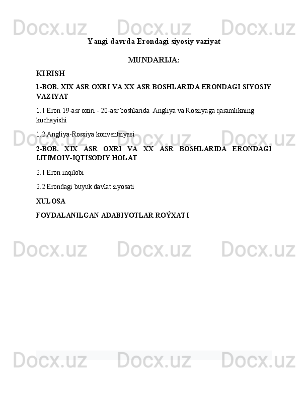 Yangi davrda Erondagi siyosiy vaziyat
MUNDARIJA:
KIRISH
1-BOB. XIX ASR OXRI VA XX ASR BOSHLARIDA ERONDAGI SIYOSIY
VAZIYAT
1.1 Eron 19-asr oxiri - 20-asr boshlarida  Angliya va Rossiyaga qaramlikning 
kuchayishi
1.2 Angliya-Rossiya konventsiyasi
2-BOB.   XIX   ASR   OXRI   VA   XX   ASR   BOSHLARIDA   ERONDAGI
IJTIMOIY-IQTISODIY HOLAT
2.1 Eron inqilobi
2.2 Erondagi buyuk davlat siyosati
XULOSA 
FOYDALANILGAN ADABIYOTLAR ROÝXATI 