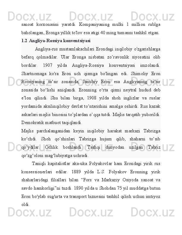 sanoat   korxonasini   yaratdi.   Kompaniyaning   mulki   1   million   rublga
baholangan, Eronga yillik to'lov esa atigi 40 ming tumanni tashkil etgan.
1.2 Angliya-Rossiya konventsiyasi
Angliya-rus mustamlakachilari  Erondagi inqilobiy  o'zgarishlarga
befarq   qolmadilar.   Ular   Eronga   nisbatan   zo‘ravonlik   siyosatini   olib
bordilar.   1907   yilda   Angliya-Rossiya   konventsiyasi   imzolandi.
Shartnomaga   ko'ra   Eron   uch   qismga   bo'lingan   edi.   Shimoliy   Eron
Rossiyaning   ta sir   zonasida,   Janubiy   Eron   esa   Angliyaning   ta sirʼ ʼ
zonasida   bo lishi   aniqlandi.   Eronning   o rta   qismi   neytral   hudud   deb	
ʻ ʻ
e lon   qilindi.   Shu   bilan   birga,   1908   yilda   shoh   inglizlar   va   ruslar	
ʼ
yordamida aksilinqilobiy davlat to‘ntarishini amalga oshirdi. Rus kazak
askarlari majlis binosini to‘plardan o‘qqa tutdi. Majlis tarqatib yuborildi.
Demokratik matbuot taqiqlandi.
Majlis   parchalanganidan   keyin   inqilobiy   harakat   markazi   Tabrizga
ko chdi.   Shoh   qo‘shinlari   Tabrizga   hujum   qilib,   shaharni   to‘sib
ʻ
qo‘ydilar.   Ochlik   boshlandi.   Tashqi   dunyodan   uzilgan   Tabriz
qo zg oloni mag lubiyatga uchradi. 
ʻ ʻ ʻ
Taniqli   kapitalistlar   aka-uka   Polyakovlar   ham   Erondagi   yirik   rus
konsessionerlari   edilar.   1889   yilda   L.S.   Polyakov   Eronning   yirik
shaharlaridagi   filiallari   bilan   “Fors   va   Markaziy   Osiyoda   sanoat   va
savdo hamkorligi”ni tuzdi. 1890 yilda u Shohdan 75 yil muddatga butun
Eron bo'ylab sug'urta va transport biznesini tashkil qilish uchun imtiyoz
oldi. 