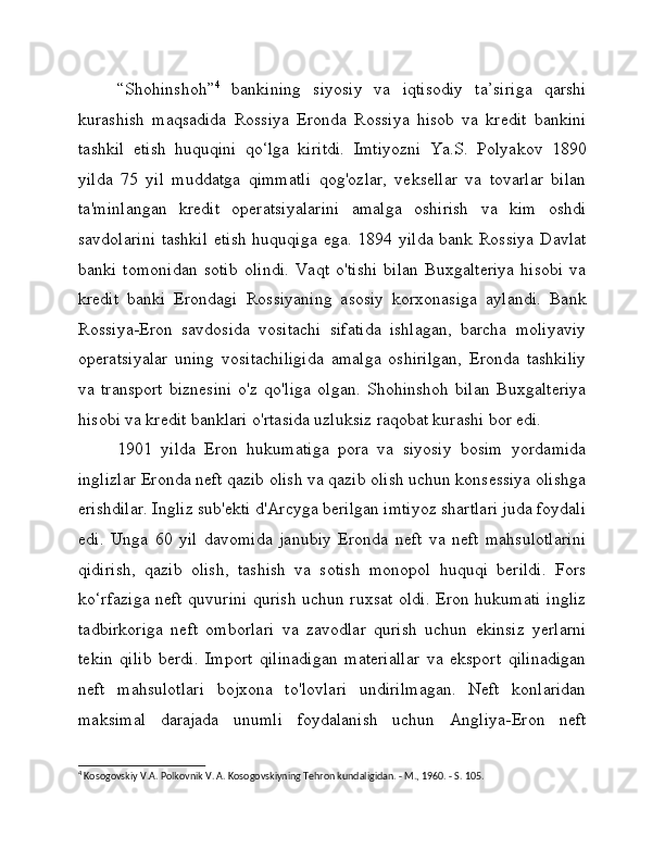 “Shohinshoh” 4
  bankining   siyosiy   va   iqtisodiy   ta’siriga   qarshi
kurashish   maqsadida   Rossiya   Eronda   Rossiya   hisob   va   kredit   bankini
tashkil   etish   huquqini   qo‘lga   kiritdi.   Imtiyozni   Ya.S.   Polyakov   1890
yilda   75   yil   muddatga   qimmatli   qog'ozlar,   veksellar   va   tovarlar   bilan
ta'minlangan   kredit   operatsiyalarini   amalga   oshirish   va   kim   oshdi
savdolarini  tashkil  etish  huquqiga ega. 1894 yilda bank Rossiya  Davlat
banki   tomonidan   sotib   olindi.   Vaqt   o'tishi   bilan   Buxgalteriya   hisobi   va
kredit   banki   Erondagi   Rossiyaning   asosiy   korxonasiga   aylandi.   Bank
Rossiya-Eron   savdosida   vositachi   sifatida   ishlagan,   barcha   moliyaviy
operatsiyalar   uning   vositachiligida   amalga   oshirilgan,   Eronda   tashkiliy
va   transport   biznesini   o'z   qo'liga   olgan.   Shohinshoh   bilan   Buxgalteriya
hisobi va kredit banklari o'rtasida uzluksiz raqobat kurashi bor edi.
1901   yilda   Eron   hukumatiga   pora   va   siyosiy   bosim   yordamida
inglizlar Eronda neft qazib olish va qazib olish uchun konsessiya olishga
erishdilar. Ingliz sub'ekti d'Arcyga berilgan imtiyoz shartlari juda foydali
edi.   Unga   60   yil   davomida   janubiy   Eronda   neft   va   neft   mahsulotlarini
qidirish,   qazib   olish,   tashish   va   sotish   monopol   huquqi   berildi.   Fors
ko‘rfaziga neft quvurini qurish uchun ruxsat oldi. Eron hukumati ingliz
tadbirkoriga   neft   omborlari   va   zavodlar   qurish   uchun   ekinsiz   yerlarni
tekin   qilib   berdi.   Import   qilinadigan   materiallar   va   eksport   qilinadigan
neft   mahsulotlari   bojxona   to'lovlari   undirilmagan.   Neft   konlaridan
maksimal   darajada   unumli   foydalanish   uchun   Angliya-Eron   neft
4
 Kosogovskiy V.A. Polkovnik V. A. Kosogovskiyning Tehron kundaligidan. - M., 1960. - S. 105. 