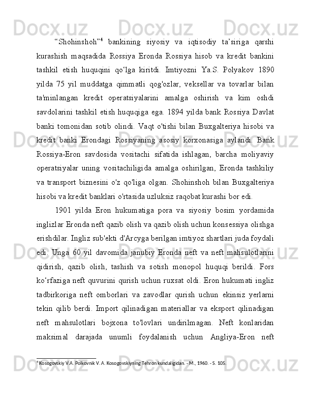 “Shohinshoh” 4
  bankining   siyosiy   va   iqtisodiy   ta’siriga   qarshi
kurashish   maqsadida   Rossiya   Eronda   Rossiya   hisob   va   kredit   bankini
tashkil   etish   huquqini   qo‘lga   kiritdi.   Imtiyozni   Ya.S.   Polyakov   1890
yilda   75   yil   muddatga   qimmatli   qog'ozlar,   veksellar   va   tovarlar   bilan
ta'minlangan   kredit   operatsiyalarini   amalga   oshirish   va   kim   oshdi
savdolarini  tashkil  etish  huquqiga ega. 1894 yilda bank Rossiya  Davlat
banki   tomonidan   sotib   olindi.   Vaqt   o'tishi   bilan   Buxgalteriya   hisobi   va
kredit   banki   Erondagi   Rossiyaning   asosiy   korxonasiga   aylandi.   Bank
Rossiya-Eron   savdosida   vositachi   sifatida   ishlagan,   barcha   moliyaviy
operatsiyalar   uning   vositachiligida   amalga   oshirilgan,   Eronda   tashkiliy
va   transport   biznesini   o'z   qo'liga   olgan.   Shohinshoh   bilan   Buxgalteriya
hisobi va kredit banklari o'rtasida uzluksiz raqobat kurashi bor edi.
1901   yilda   Eron   hukumatiga   pora   va   siyosiy   bosim   yordamida
inglizlar Eronda neft qazib olish va qazib olish uchun konsessiya olishga
erishdilar. Ingliz sub'ekti d'Arcyga berilgan imtiyoz shartlari juda foydali
edi.   Unga   60   yil   davomida   janubiy   Eronda   neft   va   neft   mahsulotlarini
qidirish,   qazib   olish,   tashish   va   sotish   monopol   huquqi   berildi.   Fors
ko‘rfaziga neft quvurini qurish uchun ruxsat oldi. Eron hukumati ingliz
tadbirkoriga   neft   omborlari   va   zavodlar   qurish   uchun   ekinsiz   yerlarni
tekin   qilib   berdi.   Import   qilinadigan   materiallar   va   eksport   qilinadigan
neft   mahsulotlari   bojxona   to'lovlari   undirilmagan.   Neft   konlaridan
maksimal   darajada   unumli   foydalanish   uchun   Angliya-Eron   neft
4
 Kosogovskiy V.A. Polkovnik V. A. Kosogovskiyning Tehron kundaligidan. - M., 1960. - S. 105.