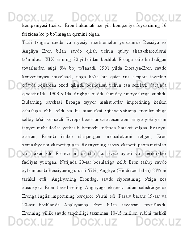 kompaniyasi   tuzildi.   Eron hukumati  har  yili   kompaniya  foydasining   16
foizidan ko‘p bo‘lmagan qismini olgan.
Turli   tengsiz   savdo   va   siyosiy   shartnomalar   yordamida   Rossiya   va
Angliya   Eron   bilan   savdo   qilish   uchun   qulay   shart-sharoitlarni
ta'minladi.   XIX   asrning   30-yillaridan   boshlab   Eronga   olib   kiriladigan
tovarlardan   atigi   5%   boj   to'lanadi.   1901   yilda   Rossiya-Eron   savdo
konventsiyasi   imzolandi,   unga   ko'ra   bir   qator   rus   eksport   tovarlari
odatda   bojlardan   ozod   qilindi,   boshqalari   uchun   esa   sezilarli   darajada
qisqartirildi.   1903   yilda   Angliya   xuddi   shunday   imtiyozlarga   erishdi.
Bularning   barchasi   Eronga   tayyor   mahsulotlar   importining   keskin
oshishiga   olib   keldi   va   bu   mamlakat   iqtisodiyotining   rivojlanishiga
salbiy ta'sir ko'rsatdi. Evropa bozorlarida asosan xom ashyo yoki yarim
tayyor   mahsulotlar   yetkazib   beruvchi   sifatida   harakat   qilgan   Rossiya,
asosan,   Eronda   ishlab   chiqarilgan   mahsulotlarni   sotgan,   Eron
xomashyosini eksport qilgan. Rossiyaning asosiy eksporti paxta matolari
va   shakar   edi.   Eronda   bir   qancha   rus   savdo   uylari   va   sherikliklari
faoliyat   yuritgan.   Natijada   20-asr   boshlariga   kelib   Eron   tashqi   savdo
aylanmasida Rossiyaning ulushi 57%, Angliya (Hindiston bilan) 22% ni
tashkil   etdi.   Angliyaning   Erondagi   savdo   siyosatining   o'ziga   xos
xususiyati   Eron   tovarlarining   Angliyaga   eksporti   bilan   solishtirganda
Eronga   ingliz   importining   barqaror   o'sishi   edi.   Passiv   balans   19-asr   va
20-asr   boshlarida   Angliyaning   Eron   bilan   savdosini   tavsiflaydi.
Eronning   yillik   savdo   taqchilligi   taxminan   10-15   million   rublni   tashkil 