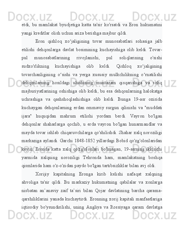 etdi,   bu   mamlakat   byudjetiga   katta   ta'sir   ko'rsatdi   va   Eron   hukumatini
yangi kreditlar olish uchun ariza berishga majbur qildi.
Eron   qishloq   xo jaligining   tovar   munosabatlari   sohasiga   jalbʻ
etilishi   dehqonlarga   davlat   bosimining   kuchayishiga   olib   keldi.   Tovar-
pul   munosabatlarining   rivojlanishi,   pul   soliqlarining   o'sishi
sudxo'rlikning   kuchayishiga   olib   keldi.   Qishloq   xo jaligining	
ʻ
tovarchanligining   o sishi   va   yerga   xususiy   mulkchilikning   o rnatilishi	
ʻ ʻ
dehqonlarning   hosildagi   ulushining   muntazam   qisqarishiga   va   soliq
majburiyatlarining oshishiga olib keldi, bu esa dehqonlarning halokatga
uchrashiga   va   qashshoqlashishiga   olib   keldi.   Bunga   19-asr   oxirida
kuchaygan  dehqonlarning   erdan   ommaviy   surgun   qilinishi   va   "muddati
ijara"   huquqidan   mahrum   etilishi   yordam   berdi.   Vayron   bo'lgan
dehqonlar   shaharlarga   qochib,   u   erda   vayron   bo'lgan   hunarmandlar   va
mayda tovar ishlab chiqaruvchilarga qo'shilishdi. Shahar xalq noroziligi
markaziga aylandi. Garchi 1848-1852 yillardagi Bobid qo'zg'olonlaridan
keyin.   Eronda   katta   xalq   qo'zg'olonlari   bo'lmagan,   19-asrning   ikkinchi
yarmida   xalqning   noroziligi   Tehronda   ham,   mamlakatning   boshqa
qismlarida ham o'z-o'zidan paydo bo'lgan tartibsizliklar bilan avj oldi.
Xorijiy   kapitalning   Eronga   kirib   kelishi   nafaqat   xalqning
ahvoliga   ta'sir   qildi.   Bu   markaziy   hukumatning   qabilalar   va   xonlarga
nisbatan   an’anaviy   zaif   ta’siri   bilan   Qojar   davlatining   barcha   qarama-
qarshiliklarini yanada kuchaytirdi. Eronning xorij kapitali manfaatlariga
iqtisodiy   bo'ysundirilishi,   uning   Angliya   va   Rossiyaga   qaram   davlatga 