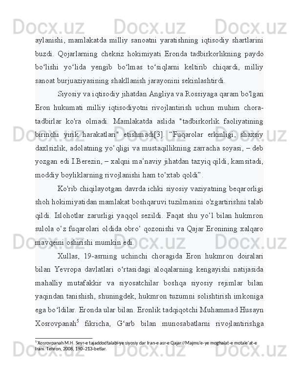 aylanishi,   mamlakatda   milliy   sanoatni   yaratishning   iqtisodiy   shartlarini
buzdi.   Qojarlarning   cheksiz   hokimiyati   Eronda   tadbirkorlikning   paydo
bo lishi   yo lida   yengib   bo lmas   to siqlarni   keltirib   chiqardi,   milliyʻ ʻ ʻ ʻ
sanoat burjuaziyasining shakllanish jarayonini sekinlashtirdi.
Siyosiy va iqtisodiy jihatdan Angliya va Rossiyaga qaram bo'lgan
Eron   hukumati   milliy   iqtisodiyotni   rivojlantirish   uchun   muhim   chora-
tadbirlar   ko'ra   olmadi.   Mamlakatda   aslida   "tadbirkorlik   faoliyatining
birinchi   yirik   harakatlari"   etishmadi[3].   “Fuqarolar   erkinligi,   shaxsiy
daxlsizlik, adolatning yo‘qligi va mustaqillikning zarracha soyasi, – deb
yozgan edi I.Berezin, – xalqni ma’naviy jihatdan tazyiq qildi, kamsitadi,
moddiy boyliklarning rivojlanishi ham to‘xtab qoldi”.
Ko'rib chiqilayotgan davrda ichki siyosiy vaziyatning beqarorligi
shoh hokimiyatidan mamlakat boshqaruvi tuzilmasini o'zgartirishni talab
qildi.   Islohotlar   zarurligi   yaqqol   sezildi.   Faqat   shu   yo‘l   bilan   hukmron
sulola o‘z fuqarolari oldida obro‘ qozonishi va Qajar Eronining xalqaro
mavqeini oshirishi mumkin edi.
Xullas,   19-asrning   uchinchi   choragida   Eron   hukmron   doiralari
bilan   Yevropa   davlatlari   o rtasidagi   aloqalarning   kengayishi   natijasida	
ʻ
mahalliy   mutafakkir   va   siyosatchilar   boshqa   siyosiy   rejimlar   bilan
yaqindan tanishish, shuningdek, hukmron tuzumni solishtirish imkoniga
ega bo ldilar. Eronda ular bilan. Eronlik tadqiqotchi Muhammad Husayn	
ʻ
Xosrovpanah 5
  fikricha,   G arb   bilan   munosabatlarni   rivojlantirishga	
ʻ
5
 Xosrovpanah M.H. Seyr-e tajaddodtalabi-ye siyosiy dar Iran-e asr-e Qajar//Majmu'e-ye moghalat-e motale'at-e 
Irani. Tehron, 2008, 190–213-betlar. 