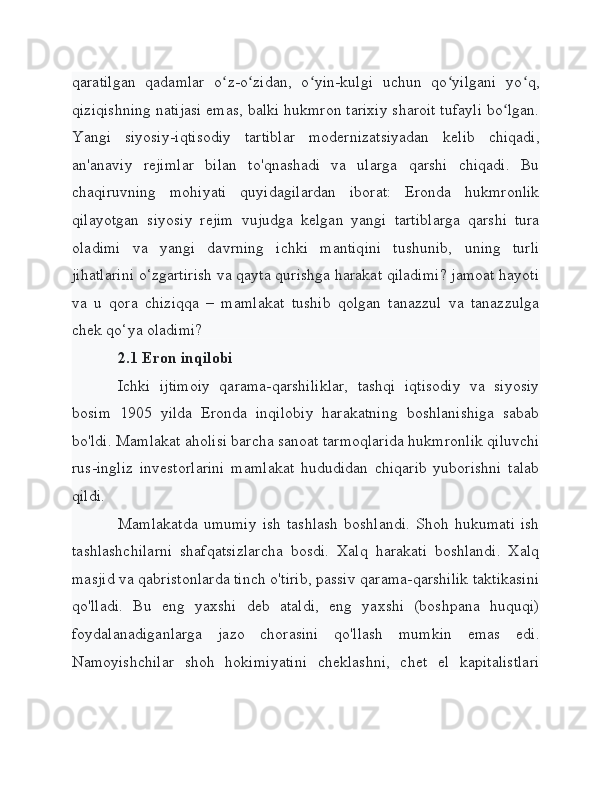 qaratilgan   qadamlar   o z-o zidan,   o yin-kulgi   uchun   qo yilgani   yo q,ʻ ʻ ʻ ʻ ʻ
qiziqishning natijasi emas, balki hukmron tarixiy sharoit tufayli bo lgan.	
ʻ
Yangi   siyosiy-iqtisodiy   tartiblar   modernizatsiyadan   kelib   chiqadi,
an'anaviy   rejimlar   bilan   to'qnashadi   va   ularga   qarshi   chiqadi.   Bu
chaqiruvning   mohiyati   quyidagilardan   iborat:   Eronda   hukmronlik
qilayotgan   siyosiy   rejim   vujudga   kelgan   yangi   tartiblarga   qarshi   tura
oladimi   va   yangi   davrning   ichki   mantiqini   tushunib,   uning   turli
jihatlarini o‘zgartirish va qayta qurishga harakat qiladimi? jamoat hayoti
va   u   qora   chiziqqa   –   mamlakat   tushib   qolgan   tanazzul   va   tanazzulga
chek qo‘ya oladimi?
2.1 Eron inqilobi
Ichki   ijtimoiy   qarama-qarshiliklar,   tashqi   iqtisodiy   va   siyosiy
bosim   1905   yilda   Eronda   inqilobiy   harakatning   boshlanishiga   sabab
bo'ldi. Mamlakat aholisi barcha sanoat tarmoqlarida hukmronlik qiluvchi
rus-ingliz   investorlarini   mamlakat   hududidan   chiqarib   yuborishni   talab
qildi.
Mamlakatda   umumiy   ish   tashlash   boshlandi.   Shoh   hukumati   ish
tashlashchilarni   shafqatsizlarcha   bosdi.   Xalq   harakati   boshlandi.   Xalq
masjid va qabristonlarda tinch o'tirib, passiv qarama-qarshilik taktikasini
qo'lladi.   Bu   eng   yaxshi   deb   ataldi,   eng   yaxshi   (boshpana   huquqi)
foydalanadiganlarga   jazo   chorasini   qo'llash   mumkin   emas   edi.
Namoyishchilar   shoh   hokimiyatini   cheklashni,   chet   el   kapitalistlari 