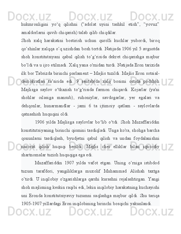 hukmronligini   yo q   qilishni   (“adolat   uyini   tashkil   etish”,   “yovuz”ʻ
amaldorlarni quvib chiqarish) talab qilib chiqdilar.
Shoh   xalq   harakatini   bostirish   uchun   qurolli   kuchlar   yubordi,   biroq
qo‘shinlar xalqqa o‘q uzishdan bosh tortdi. Natijada 1906 yil 5 avgustda
shoh   konstitutsiyani   qabul   qilish   to‘g‘risida   dekret   chiqarishga   majbur
bo‘ldi va u ijro etilmadi. Xalq yana o'rnidan turdi. Natijada Eron tarixida
ilk bor Tabrizda birinchi parlament –  Majlis tuzildi. Majlis Eron sotsial-
demokratlari   ta sirida   edi.   9   sentabrda   xalq   bosimi   ostida   podshoh	
ʼ
Majlisga   saylov   o tkazish   to g risida   farmon   chiqardi.   Kojarlar   (ya'ni	
ʻ ʻ ʻ
shohlar   oilasiga   mansub),   ruhoniylar,   savdogarlar,   yer   egalari   va
dehqonlar,   hunarmandlar   -   jami   6   ta   ijtimoiy   qatlam   -   saylovlarda
qatnashish huquqini oldi.
1906   yilda   Majlisga   saylovlar   bo lib   o tdi.   Shoh   Muzaffariddin	
ʻ ʻ
konstitutsiyaning birinchi qismini tasdiqladi. Unga ko'ra, shohga barcha
qonunlarni   tasdiqlash,   byudjetni   qabul   qilish   va   undan   foydalanishni
nazorat   qilish   huquqi   berildi.   Majlis   chet   elliklar   bilan   iqtisodiy
shartnomalar tuzish huquqiga ega edi.
Muzaffariddin   1907   yilda   vafot   etgan.   Uning   o‘rniga   istibdod
tuzum   tarafdori,   yangiliklarga   muxolif   Muhammad   Alishah   taxtga
o‘tirdi.   U   inqilobiy   o'zgarishlarga   qarshi   kurashni   rejalashtirgan.   Yangi
shoh majlisning keskin raqibi edi, lekin inqilobiy harakatning kuchayishi
uni Eronda konstitutsiyaviy  tuzumni saqlashga  majbur qildi.  Shu tariqa
1905-1907 yillardagi Eron inqilobining birinchi bosqichi yakunlandi. 