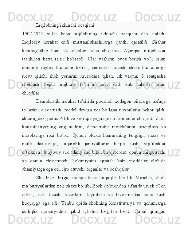 Inqilobning ikkinchi bosqichi
1907-1911   yillar   Eron   inqilobining   ikkinchi   bosqichi   deb   ataladi.
Inqilobiy   harakat   endi   mustamlakachilarga   qarshi   qaratildi.   Shahar
kambag'allari   ham   o'z   talablari   bilan   chiqishdi.   Ayniqsa,   mujohidlar
tashkiloti   katta   ta'sir   ko'rsatdi.   Ular   yashirin   ovoz   berish   yo li   bilanʻ
umumiy   saylov   huquqini   berish,   jamiyatlar   tuzish,   shaxs   huquqlariga
rioya   qilish,   shoh   yerlarini   musodara   qilish,   ish   vaqtini   8   soatgacha
cheklash,   bepul   majburiy   ta limni   joriy   etish   kabi   talablar   bilan	
ʼ
chiqdilar.
Demokratik   harakat   ta sirida   podshoh   zodagon   oilalarga   nafaqa
ʼ
to lashni   qisqartirdi,   feodal   davrga   xos   bo lgan   unvonlarni   bekor   qildi,	
ʻ ʻ
shuningdek, poraxo rlik va korrupsiyaga qarshi farmonlar chiqardi. Shoh	
ʻ
konstitutsiyaning   eng   muhim,   demokratik   moddalarini   tasdiqlash   va
imzolashga   rozi   bo‘ldi.   Qonun   oldida   hammaning   tengligi,   shaxs   va
mulk   daxlsizligi,   fuqarolik   jamiyatlarini   barpo   etish,   yig‘ilishlar
o‘tkazish, dunyoviy sud (diniy sud bilan bir qatorda), qonun chiqaruvchi
va   qonun   chiqaruvchi   hokimiyatni   ajratish   kabi   moddalar   alohida
ahamiyatga ega edi. ijro etuvchi organlar va boshqalar.
Shu   bilan   birga,   shohga   katta   huquqlar   berildi.   Masalan,   Shoh
majburiyatlardan xoli shaxs bo lib, Bosh qo mondon sifatida urush e lon	
ʻ ʻ ʼ
qilish,   sulh   tuzish,   vazirlarni   tayinlash   va   lavozimidan   ozod   etish
huquqiga   ega   edi.   Ushbu   qoida   shohning   konstitutsiya   va   qonunlarga
sodiqlik   qasamyodini   qabul   qilishni   belgilab   berdi.   Qabul   qilingan 