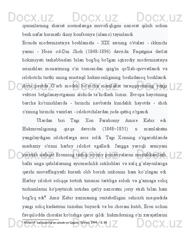 qonunlarning   shariat   normalariga   muvofiqligini   nazorat   qilish   uchun
besh nafar hurmatli diniy konfessiya (ulamo) tayinlandi.
Eronda   modernizatsiya   boshlanishi   -   XIX   asrning   o'rtalari   -   ikkinchi
yarmi   -   Nosir   od-Din   Shoh   (1848-1896)   davrida.   Faqatgina   davlat
hokimiyati   tashabbuslari   bilan   bog'liq   bo'lgan   iqtisodiy   modernizatsiya
urinishlari   monarxning   o'zi   tomonidan   qizg'in   qo'llab-quvvatlandi   va
islohotchi turtki uning mustaqil hukmronligining boshidanoq boshlandi.
Ayni   paytda   G‘arb   modeli   bo‘yicha   mamlakat   taraqqiyotining   yangi
vektori   belgilanayotganini   alohida   ta’kidlash   lozim.   Evropa   hayotining
barcha   ko'rinishlarida   -   birinchi   navbatda   kundalik   hayotda   -   shoh
o'zining birinchi vazirlari - islohotchilardan juda qattiq o'rgandi.
Ulardan   biri   Tagi   Xon   Farahoniy   Amire   Kabir   edi.
Hukmronligining   qisqa   davrida   (1848–1851)   u   mamlakatni
yangilaydigan   islohotlarga   asos   soldi.   Tagi   Xonning   o'zgarishlarida
markaziy   o'rinni   harbiy   islohot   egalladi.   Jangga   yaroqli   armiyani
yaratish nafaqat Eronning tashqi siyosiy pozitsiyalarini mustahkamlash,
balki unga qabilalarning  ayirmachilik  intilishlari  va xalq g‘alayonlariga
qarshi   muvaffaqiyatli   kurash   olib   borish   imkonini   ham   ko‘zlagan   edi.
Harbiy   islohot   soliqqa   tortish   tizimini   tartibga   solish   va   g'aznaga   soliq
tushumlarini   ko'paytirish   ustidan   qat'iy   nazoratni   joriy   etish   bilan   ham
bog'liq   edi 6
.   Amir   Kabir   xazinaning   rentabelligini   oshirish   maqsadida
yangi soliq kadastrini tuzishni buyurdi va bu chorani kutib, Eron uchun
favqulodda choralar ko'rishga qaror qildi: hukmdorning o'zi xarajatlarini
6
 Afshari P. Sadrazamha-ye salsale-ye Qajarie. Tehron, 1994. – B. 84.