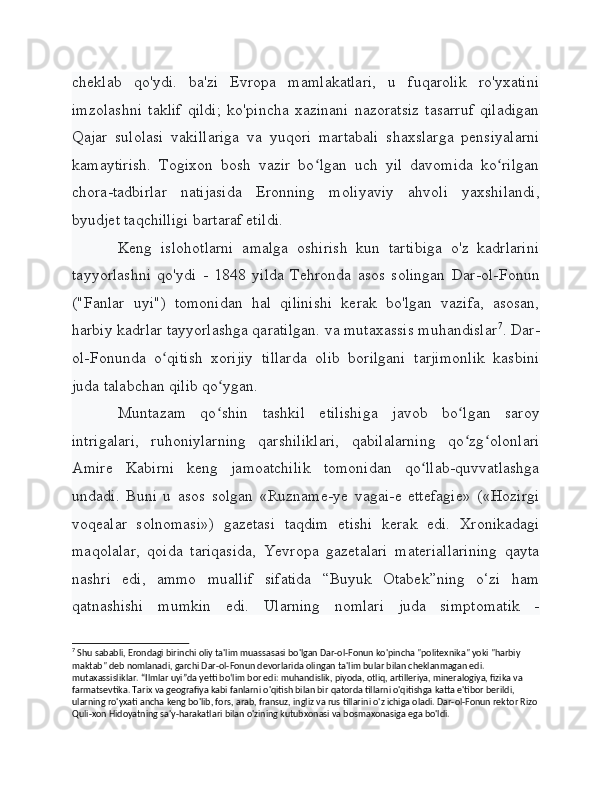 cheklab   qo'ydi.   ba'zi   Evropa   mamlakatlari,   u   fuqarolik   ro'yxatini
imzolashni   taklif   qildi;   ko'pincha   xazinani   nazoratsiz   tasarruf   qiladigan
Qajar   sulolasi   vakillariga   va   yuqori   martabali   shaxslarga   pensiyalarni
kamaytirish.   Togixon   bosh   vazir   bo lgan   uch   yil   davomida   ko rilganʻ ʻ
chora-tadbirlar   natijasida   Eronning   moliyaviy   ahvoli   yaxshilandi,
byudjet taqchilligi bartaraf etildi.
Keng   islohotlarni   amalga   oshirish   kun   tartibiga   o'z   kadrlarini
tayyorlashni   qo'ydi   -   1848   yilda   Tehronda   asos   solingan   Dar-ol-Fonun
("Fanlar   uyi")   tomonidan   hal   qilinishi   kerak   bo'lgan   vazifa,   asosan,
harbiy kadrlar tayyorlashga qaratilgan. va mutaxassis muhandislar 7
. Dar-
ol-Fonunda   o qitish   xorijiy   tillarda   olib   borilgani   tarjimonlik   kasbini	
ʻ
juda talabchan qilib qo ygan.	
ʻ
Muntazam   qo shin   tashkil   etilishiga   javob   bo lgan   saroy
ʻ ʻ
intrigalari,   ruhoniylarning   qarshiliklari,   qabilalarning   qo zg olonlari	
ʻ ʻ
Amire   Kabirni   keng   jamoatchilik   tomonidan   qo llab-quvvatlashga	
ʻ
undadi.   Buni   u   asos   solgan   «Ruzname-ye   vagai-e   ettefagie»   («Hozirgi
voqealar   solnomasi»)   gazetasi   taqdim   etishi   kerak   edi.   Xronikadagi
maqolalar,   qoida   tariqasida,   Yevropa   gazetalari   materiallarining   qayta
nashri   edi,   ammo   muallif   sifatida   “Buyuk   Otabek”ning   o‘zi   ham
qatnashishi   mumkin   edi.   Ularning   nomlari   juda   simptomatik   -
7
 Shu sababli, Erondagi birinchi oliy ta'lim muassasasi bo'lgan Dar-ol-Fonun ko'pincha "politexnika" yoki "harbiy 
maktab" deb nomlanadi, garchi Dar-ol-Fonun devorlarida olingan ta'lim bular bilan cheklanmagan edi. 
mutaxassisliklar. “Ilmlar uyi”da yetti bo‘lim bor edi: muhandislik, piyoda, otliq, artilleriya, mineralogiya, fizika va 
farmatsevtika. Tarix va geografiya kabi fanlarni o'qitish bilan bir qatorda tillarni o'qitishga katta e'tibor berildi, 
ularning ro'yxati ancha keng bo'lib, fors, arab, fransuz, ingliz va rus tillarini o'z ichiga oladi. Dar-ol-Fonun rektor Rizo
Quli-xon Hidoyatning sa'y-harakatlari bilan o'zining kutubxonasi va bosmaxonasiga ega bo'ldi. 