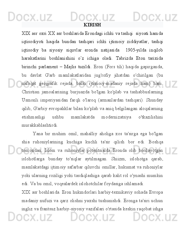 KIRISH
XIX asr oxri XX asr boshlarida Erondagi ichki va tashqi  siyoati hamda
iqtisodiyoti   haqida   bundan   tashqari   ichki   ijtimoiy   ziddiyatlar,   tashqi
iqtisodiy   ba   siyosiy   siquvlar   eronda   natijasida     1905-yilda   inqilob
harakatlarini   boshlanishini   o’z   ichiga   oladi.   Tabrizda   Eton   tarixida
birinchi   parlament   –   Majlis   tuzildi.   Eron   (Fors   tili)   haqida   gapirganda,
bu   davlat   G'arb   mamlakatlaridan   jug'rofiy   jihatdan   o'chirilgan   (bu
nafaqat   geografik   rejada,   balki   ijtimoiy-madaniy   rejada   ham)   ham,
Christian   jamoalarining   burjuazda   bo'lgan   ko'plab   va   tashabbuslarning
Usmonli   imperiyasidan   farqli   o'laroq   (armanlardan   tashqari).   Shunday
qilib, G'arbiy evropaliklar bilan ko'plab va aniq belgilangan aloqalarning
etishmasligi   ushbu   mamlakatda   modernizatsiya   o'tkazilishini
murakkablashtirdi.
Yana   bir   muhim   omil,   mahalliy   aholiga   xos   ta'sirga   ega   bo'lgan
shia   ruhoniylarining   kuchiga   kuchli   ta'sir   qilish   bor   edi.   Boshqa
tomondan,   Islom   va   ruhoniylar   potentsialda   Eronda   olib   borilayotgan
islohotlarga   bunday   to'siqlar   aytilmagan.   Shiizm,   islohotga   qarab,
mamlakatdagi ijtimoiy safarbar qiluvchi omillar, hukumat va ruhoniylar
yoki ularning roziligi yoki tasdiqlashiga qarab kalit rol o'ynashi mumkin
edi. Va bu omil, voqealardek islohotchilar foydasiga ishlamadi.
XIX asr boshlarida. Eron hukmdorlari harbiy-texnikaviy sohada Evropa
madaniy nufuzi va qarz olishni yaxshi tushunishdi. Eronga ta'siri uchun
ingliz va frantsuz harbiy-siyosiy vazifalari o'rtasida keskin raqobat ishga 