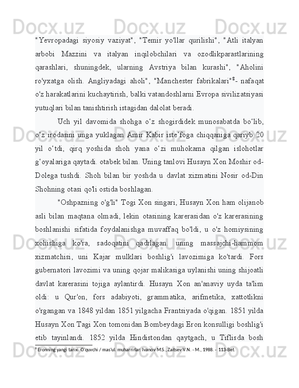 "Yevropadagi   siyosiy   vaziyat",   "Temir   yo'llar   qurilishi",   "Atli   italyan
arbobi   Mazzini   va   italyan   inqilobchilari   va   ozodlikparastlarining
qarashlari,   shuningdek,   ularning   Avstriya   bilan   kurashi",   "Aholini
ro'yxatga   olish.   Angliyadagi   aholi",   "Manchester   fabrikalari" 8
-   nafaqat
o'z harakatlarini kuchaytirish, balki vatandoshlarni Evropa sivilizatsiyasi
yutuqlari bilan tanishtirish istagidan dalolat beradi.
Uch   yil   davomida   shohga   o‘z   shogirdidek   munosabatda   bo‘lib,
o‘z irodasini  unga yuklagan Amir Kabir iste’foga  chiqqaniga qariyb 20
yil   o‘tdi,   qirq   yoshida   shoh   yana   o‘zi   muhokama   qilgan   islohotlar
g‘oyalariga qaytadi. otabek bilan. Uning tanlovi Husayn Xon Moshir od-
Dolega   tushdi.   Shoh   bilan   bir   yoshda   u   davlat   xizmatini   Nosir   od-Din
Shohning otasi qo'li ostida boshlagan.
"Oshpazning o'g'li" Togi Xon singari, Husayn Xon ham olijanob
asli   bilan   maqtana   olmadi,   lekin   otasining   karerasidan   o'z   karerasining
boshlanishi   sifatida   foydalanishga   muvaffaq   bo'ldi,   u   o'z   homiysining
xohishiga   ko'ra,   sadoqatini   qadrlagan.   uning   massajchi-hammom
xizmatchisi,   uni   Kajar   mulklari   boshlig'i   lavozimiga   ko'tardi.   Fors
gubernatori lavozimi va uning qojar malikasiga uylanishi uning shijoatli
davlat   karerasini   tojiga   aylantirdi.   Husayn   Xon   an'anaviy   uyda   ta'lim
oldi:   u   Qur'on,   fors   adabiyoti,   grammatika,   arifmetika,   xattotlikni
o'rgangan va 1848 yildan 1851 yilgacha Frantsiyada o'qigan. 1851 yilda
Husayn Xon Tagi Xon tomonidan Bombeydagi Eron konsulligi boshlig'i
etib   tayinlandi.   1852   yilda   Hindistondan   qaytgach,   u   Tiflisda   bosh
8
 Eronning yangi tarixi. O'quvchi / mas'ul. muharrirlar: Ivanov M.S., Zaitsev V.N. - M., 1988. -  113-Bet. 