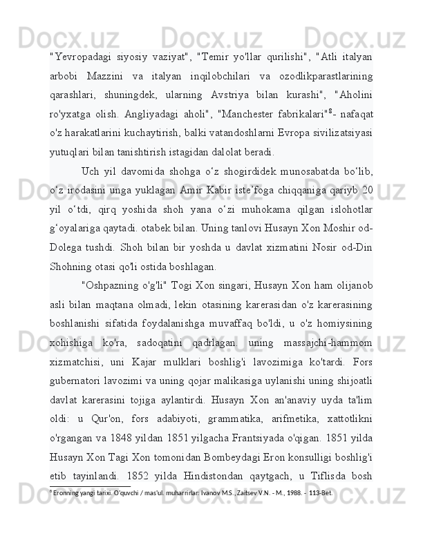 "Yevropadagi   siyosiy   vaziyat",   "Temir   yo'llar   qurilishi",   "Atli   italyan
arbobi   Mazzini   va   italyan   inqilobchilari   va   ozodlikparastlarining
qarashlari,   shuningdek,   ularning   Avstriya   bilan   kurashi",   "Aholini
ro'yxatga   olish.   Angliyadagi   aholi",   "Manchester   fabrikalari" 8
-   nafaqat
o'z harakatlarini kuchaytirish, balki vatandoshlarni Evropa sivilizatsiyasi
yutuqlari bilan tanishtirish istagidan dalolat beradi.
Uch   yil   davomida   shohga   o‘z   shogirdidek   munosabatda   bo‘lib,
o‘z irodasini  unga yuklagan Amir Kabir iste’foga  chiqqaniga qariyb 20
yil   o‘tdi,   qirq   yoshida   shoh   yana   o‘zi   muhokama   qilgan   islohotlar
g‘oyalariga qaytadi. otabek bilan. Uning tanlovi Husayn Xon Moshir od-
Dolega   tushdi.   Shoh   bilan   bir   yoshda   u   davlat   xizmatini   Nosir   od-Din
Shohning otasi qo'li ostida boshlagan.
"Oshpazning o'g'li" Togi Xon singari, Husayn Xon ham olijanob
asli   bilan   maqtana   olmadi,   lekin   otasining   karerasidan   o'z   karerasining
boshlanishi   sifatida   foydalanishga   muvaffaq   bo'ldi,   u   o'z   homiysining
xohishiga   ko'ra,   sadoqatini   qadrlagan.   uning   massajchi-hammom
xizmatchisi,   uni   Kajar   mulklari   boshlig'i   lavozimiga   ko'tardi.   Fors
gubernatori lavozimi va uning qojar malikasiga uylanishi uning shijoatli
davlat   karerasini   tojiga   aylantirdi.   Husayn   Xon   an'anaviy   uyda   ta'lim
oldi:   u   Qur'on,   fors   adabiyoti,   grammatika,   arifmetika,   xattotlikni
o'rgangan va 1848 yildan 1851 yilgacha Frantsiyada o'qigan. 1851 yilda
Husayn Xon Tagi Xon tomonidan Bombeydagi Eron konsulligi boshlig'i
etib   tayinlandi.   1852   yilda   Hindistondan   qaytgach,   u   Tiflisda   bosh
8
 Eronning yangi tarixi. O'quvchi / mas'ul. muharrirlar: Ivanov M.S., Zaitsev V.N. - M., 1988. -  113-Bet.