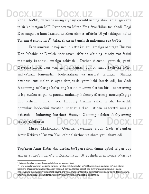 konsul bo lib, bu yerda uning siyosiy qarashlarining shakllanishiga kattaʻ
ta sir ko rsatgan M.F.Oxundov va Mirzo Yusufxon	
ʼ ʻ 9
bilan tanishadi. Togi
Xon singari u ham Istanbulda Eron elchisi sifatida 10 yil ishlagan holda
Tanzimat islohotlari 10
  bilan shaxsan tanishish imkoniga ega bo ldi.	
ʻ
Eron armiyasi rivoji uchun katta ishlarni amalga oshirgan Husayn
Xon   Moshir   od-Douleh   sadr-a'zam   sifatida   o'zining   asosiy   vazifasini
ma'muriy   islohotni   amalga   oshirish   -   Darbar   A'zamni   yaratish,   ya'ni.
Yevropa   modelidagi   vazirlar   mahkamasi   bo lib,   uning   faoliyati   to liq	
ʻ ʻ
sadr-a zam   tomonidan   boshqarilgan   va   nazorat   qilingan.   Shunga	
ʼ
o'xshash   tuzilmalar   viloyat   darajasida   yaratilishi   kerak   edi,   bu   Sadr
A'zamning so'zlariga ko'ra, eng keskin muammolardan biri - nazoratning
to'liq   etishmasligi,   ko'pincha   mahalliy   hokimiyatlarning   mustaqilligiga
olib   kelishi   mumkin   edi.   Huquqiy   tizimni   isloh   qilish,   fuqarolik
qonunlari   kodeksini   yaratish,   shariat   sudlari   ustidan   nazoratni   amalga
oshirish   –   bularning   barchasi   Husayn   Xonning   islohot   faoliyatining
asosiy jihatlaridir.
Mirzo   Malkomxon   Qojarlar   davrining   atoqli   Sadr   A’zamlari
Amir Kabir va Husayn Xon kabi ta’sirchan va ahamiyatli shaxs edi.
Tog‘ixon Amir Kabir davrasidan bo‘lgan islom dinini qabul qilgan boy
arman   sudxo‘rning   o‘g‘li   Malkomxon   10   yoshida   Fransiyaga   o‘qishga
9
  Muhojirlar davrasining Eron ma'rifatparvar yozuvchilari.
10
 Turk tarixida tanzimat (arabcha tanzim, tartibga solish so'zidan ko'plik) nomi bilan mashhur bo'lgan islohot 
bosqichi. Oʻzgarishlarning uchta asosiy maqsadi quyidagilardan iborat edi: diniy mansubligidan qatʼi nazar, 
imperiyaning barcha subʼyektlarining hayoti, shaʼni va mulki xavfsizligini taʼminlash; soliqlarni to'g'ri taqsimlash va 
undirish; ishga qabul qilishni tartibga solish va harbiy xizmat muddatini qisqartirish. 