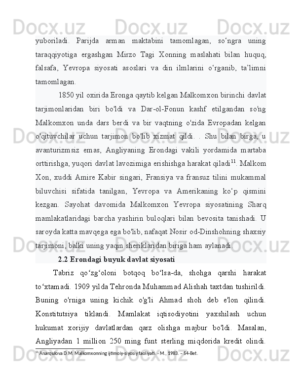 yuboriladi.   Parijda   arman   maktabini   tamomlagan,   so‘ngra   uning
taraqqiyotiga   ergashgan   Mirzo   Tagi   Xonning   maslahati   bilan   huquq,
falsafa,   Yevropa   siyosati   asoslari   va   din   ilmlarini   o‘rganib,   ta’limni
tamomlagan.
1850 yil oxirida Eronga qaytib kelgan Malkomxon birinchi davlat
tarjimonlaridan   biri   bo'ldi   va   Dar-ol-Fonun   kashf   etilgandan   so'ng
Malkomxon   unda   dars   berdi   va   bir   vaqtning   o'zida   Evropadan   kelgan
o'qituvchilar   uchun   tarjimon   bo'lib   xizmat   qildi.   .   Shu   bilan   birga,   u
avanturizmsiz   emas,   Angliyaning   Erondagi   vakili   yordamida   martaba
orttirishga, yuqori davlat lavozimiga erishishga harakat qiladi 11
. Malkom
Xon,   xuddi   Amire   Kabir   singari,   Fransiya   va   fransuz   tilini   mukammal
biluvchisi   sifatida   tanilgan,   Yevropa   va   Amerikaning   ko‘p   qismini
kezgan.   Sayohat   davomida   Malkomxon   Yevropa   siyosatining   Sharq
mamlakatlaridagi   barcha   yashirin   buloqlari   bilan   bevosita   tanishadi.   U
saroyda katta mavqega ega bo'lib, nafaqat Nosir od-Dinshohning shaxsiy
tarjimoni, balki uning yaqin sheriklaridan biriga ham aylanadi.
2.2 Erondagi buyuk davlat siyosati
Tabriz   qo zg oloni   botqoq   bo lsa-da,   shohga   qarshi   harakatʻ ʻ ʻ
to xtamadi. 1909 yilda Tehronda Muhammad Alishah taxtdan tushirildi.	
ʻ
Buning   o'rniga   uning   kichik   o'g'li   Ahmad   shoh   deb   e'lon   qilindi.
Konstitutsiya   tiklandi.   Mamlakat   iqtisodiyotini   yaxshilash   uchun
hukumat   xorijiy   davlatlardan   qarz   olishga   majbur   bo'ldi.   Masalan,
Angliyadan   1   million   250   ming   funt   sterling   miqdorida   kredit   olindi.
11
 Anarqulova D.M. Malkomxonning ijtimoiy-siyosiy faoliyati. - M., 1983. – 54-Bet. 