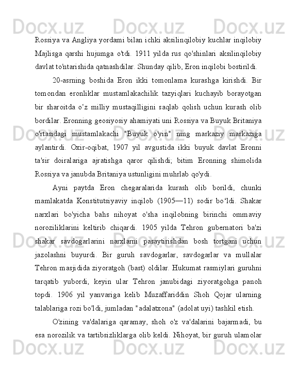 Rossiya va Angliya yordami bilan ichki aksilinqilobiy kuchlar inqilobiy
Majlisga   qarshi   hujumga   o'tdi.   1911   yilda   rus   qo'shinlari   aksilinqilobiy
davlat to'ntarishida qatnashdilar. Shunday qilib, Eron inqilobi bostirildi.
20-asrning   boshida   Eron   ikki   tomonlama   kurashga   kirishdi.   Bir
tomondan   eronliklar   mustamlakachilik   tazyiqlari   kuchayib   borayotgan
bir   sharoitda   o‘z   milliy   mustaqilligini   saqlab   qolish   uchun   kurash   olib
bordilar. Eronning geosiyosiy ahamiyati uni Rossiya va Buyuk Britaniya
o'rtasidagi   mustamlakachi   "Buyuk   o'yin"   ning   markaziy   markaziga
aylantirdi.   Oxir-oqibat,   1907   yil   avgustida   ikki   buyuk   davlat   Eronni
ta'sir   doiralariga   ajratishga   qaror   qilishdi;   bitim   Eronning   shimolida
Rossiya va janubda Britaniya ustunligini muhrlab qo'ydi.
Ayni   paytda   Eron   chegaralarida   kurash   olib   borildi,   chunki
mamlakatda   Konstitutsiyaviy   inqilob   (1905—11)   sodir   bo ldi.   Shakarʻ
narxlari   bo'yicha   bahs   nihoyat   o'sha   inqilobning   birinchi   ommaviy
noroziliklarini   keltirib   chiqardi.   1905   yilda   Tehron   gubernatori   ba'zi
shakar   savdogarlarini   narxlarni   pasaytirishdan   bosh   tortgani   uchun
jazolashni   buyurdi.   Bir   guruh   savdogarlar,   savdogarlar   va   mullalar
Tehron masjidida ziyoratgoh (bast) oldilar. Hukumat rasmiylari guruhni
tarqatib   yubordi,   keyin   ular   Tehron   janubidagi   ziyoratgohga   panoh
topdi.   1906   yil   yanvariga   kelib   Muzaffariddin   Shoh   Qojar   ularning
talablariga rozi bo'ldi, jumladan "adalatxona" (adolat uyi) tashkil etish.
O'zining   va'dalariga   qaramay,   shoh   o'z   va'dalarini   bajarmadi,   bu
esa norozilik va tartibsizliklarga olib keldi. Nihoyat, bir guruh ulamolar 