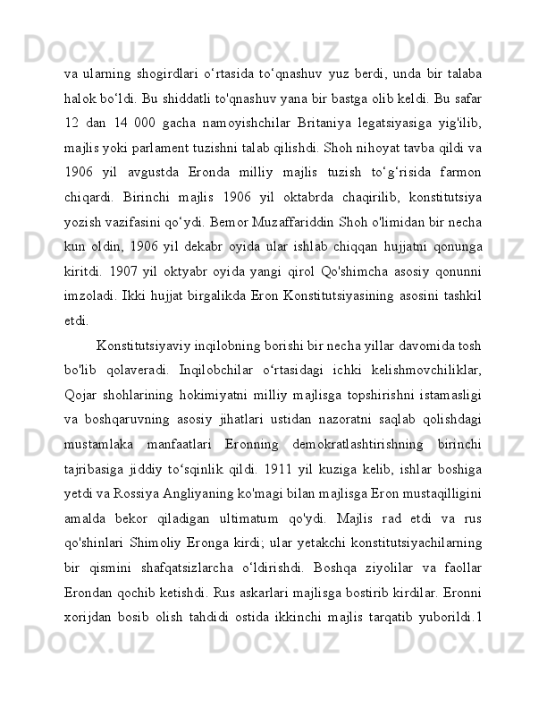 va   ularning   shogirdlari   o‘rtasida   to‘qnashuv   yuz   berdi,   unda   bir   talaba
halok bo‘ldi. Bu shiddatli to'qnashuv yana bir bastga olib keldi. Bu safar
12   dan   14   000   gacha   namoyishchilar   Britaniya   legatsiyasiga   yig'ilib,
majlis yoki parlament tuzishni talab qilishdi. Shoh nihoyat tavba qildi va
1906   yil   avgustda   Eronda   milliy   majlis   tuzish   to‘g‘risida   farmon
chiqardi.   Birinchi   majlis   1906   yil   oktabrda   chaqirilib,   konstitutsiya
yozish vazifasini qo‘ydi. Bemor Muzaffariddin Shoh o'limidan bir necha
kun   oldin,   1906   yil   dekabr   oyida   ular   ishlab   chiqqan   hujjatni   qonunga
kiritdi.   1907   yil   oktyabr   oyida   yangi   qirol   Qo'shimcha   asosiy   qonunni
imzoladi. Ikki hujjat birgalikda Eron Konstitutsiyasining  asosini tashkil
etdi.
Konstitutsiyaviy inqilobning borishi bir necha yillar davomida tosh
bo'lib   qolaveradi.   Inqilobchilar   o rtasidagi   ichki   kelishmovchiliklar,ʻ
Qojar   shohlarining   hokimiyatni   milliy   majlisga   topshirishni   istamasligi
va   boshqaruvning   asosiy   jihatlari   ustidan   nazoratni   saqlab   qolishdagi
mustamlaka   manfaatlari   Eronning   demokratlashtirishning   birinchi
tajribasiga   jiddiy   to sqinlik   qildi.   1911   yil   kuziga   kelib,   ishlar   boshiga	
ʻ
yetdi va Rossiya Angliyaning ko'magi bilan majlisga Eron mustaqilligini
amalda   bekor   qiladigan   ultimatum   qo'ydi.   Majlis   rad   etdi   va   rus
qo'shinlari   Shimoliy   Eronga   kirdi;   ular   yetakchi   konstitutsiyachilarning
bir   qismini   shafqatsizlarcha   o‘ldirishdi.   Boshqa   ziyolilar   va   faollar
Erondan qochib ketishdi. Rus askarlari majlisga bostirib kirdilar. Eronni
xorijdan   bosib   olish   tahdidi   ostida   ikkinchi   majlis   tarqatib   yuborildi.1 