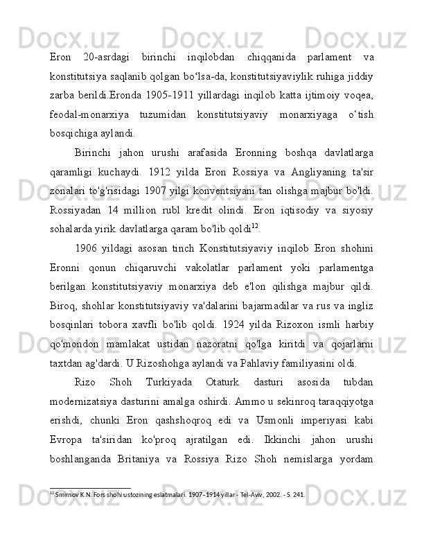 Eron   20-asrdagi   birinchi   inqilobdan   chiqqanida   parlament   va
konstitutsiya saqlanib qolgan bo lsa-da, konstitutsiyaviylik ruhiga jiddiyʻ
zarba   berildi.Eronda   1905-1911   yillardagi   inqilob   katta   ijtimoiy   voqea,
feodal-monarxiya   tuzumidan   konstitutsiyaviy   monarxiyaga   o‘tish
bosqichiga aylandi.
Birinchi   jahon   urushi   arafasida   Eronning   boshqa   davlatlarga
qaramligi   kuchaydi.   1912   yilda   Eron   Rossiya   va   Angliyaning   ta'sir
zonalari to'g'risidagi 1907 yilgi konventsiyani tan olishga majbur bo'ldi.
Rossiyadan   14   million   rubl   kredit   olindi.   Eron   iqtisodiy   va   siyosiy
sohalarda yirik davlatlarga qaram bo'lib qoldi 12
. 
1906   yildagi   asosan   tinch   Konstitutsiyaviy   inqilob   Eron   shohini
Eronni   qonun   chiqaruvchi   vakolatlar   parlament   yoki   parlamentga
berilgan   konstitutsiyaviy   monarxiya   deb   e'lon   qilishga   majbur   qildi.
Biroq, shohlar konstitutsiyaviy  va'dalarini  bajarmadilar  va rus va ingliz
bosqinlari   tobora   xavfli   bo'lib   qoldi.   1924   yilda   Rizoxon   ismli   harbiy
qo'mondon   mamlakat   ustidan   nazoratni   qo'lga   kiritdi   va   qojarlarni
taxtdan ag'dardi. U Rizoshohga aylandi va Pahlaviy familiyasini oldi.
Rizo   Shoh   Turkiyada   Otaturk   dasturi   asosida   tubdan
modernizatsiya dasturini amalga oshirdi. Ammo u sekinroq taraqqiyotga
erishdi,   chunki   Eron   qashshoqroq   edi   va   Usmonli   imperiyasi   kabi
Evropa   ta'siridan   ko'proq   ajratilgan   edi.   Ikkinchi   jahon   urushi
boshlanganda   Britaniya   va   Rossiya   Rizo   Shoh   nemislarga   yordam
12
 Smirnov K.N. Fors shohi ustozining eslatmalari. 1907–1914 yillar - Tel-Aviv, 2002. - S. 241. 