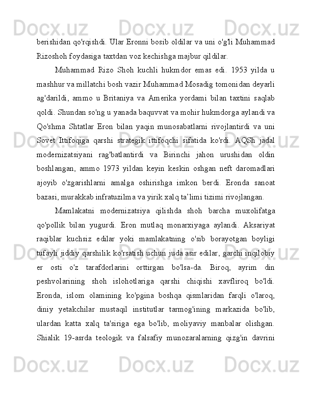 berishidan qo'rqishdi. Ular Eronni bosib oldilar va uni o'g'li Muhammad
Rizoshoh foydasiga taxtdan voz kechishga majbur qildilar.
Muhammad   Rizo   Shoh   kuchli   hukmdor   emas   edi.   1953   yilda   u
mashhur va millatchi bosh vazir Muhammad Mosadig tomonidan deyarli
ag'darildi,   ammo   u   Britaniya   va   Amerika   yordami   bilan   taxtini   saqlab
qoldi. Shundan so'ng u yanada baquvvat va mohir hukmdorga aylandi va
Qo'shma   Shtatlar   Eron   bilan   yaqin   munosabatlarni   rivojlantirdi   va   uni
Sovet   Ittifoqiga   qarshi   strategik   ittifoqchi   sifatida   ko'rdi.   AQSh   jadal
modernizatsiyani   rag'batlantirdi   va   Birinchi   jahon   urushidan   oldin
boshlangan,   ammo   1973   yildan   keyin   keskin   oshgan   neft   daromadlari
ajoyib   o'zgarishlarni   amalga   oshirishga   imkon   berdi.   Eronda   sanoat
bazasi, murakkab infratuzilma va yirik xalq ta’limi tizimi rivojlangan.
Mamlakatni   modernizatsiya   qilishda   shoh   barcha   muxolifatga
qo'pollik   bilan   yugurdi.   Eron   mutlaq   monarxiyaga   aylandi.   Aksariyat
raqiblar   kuchsiz   edilar   yoki   mamlakatning   o'sib   borayotgan   boyligi
tufayli jiddiy qarshilik ko'rsatish uchun juda asir edilar, garchi inqilobiy
er   osti   o'z   tarafdorlarini   orttirgan   bo'lsa-da.   Biroq,   ayrim   din
peshvolarining   shoh   islohotlariga   qarshi   chiqishi   xavfliroq   bo'ldi.
Eronda,   islom   olamining   ko'pgina   boshqa   qismlaridan   farqli   o'laroq,
diniy   yetakchilar   mustaqil   institutlar   tarmog'ining   markazida   bo'lib,
ulardan   katta   xalq   ta'siriga   ega   bo'lib,   moliyaviy   manbalar   olishgan.
Shialik   19-asrda   teologik   va   falsafiy   munozaralarning   qizg'in   davrini 