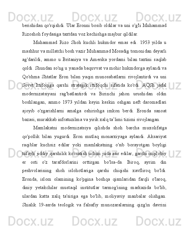 berishidan qo'rqishdi. Ular Eronni bosib oldilar va uni o'g'li Muhammad
Rizoshoh foydasiga taxtdan voz kechishga majbur qildilar.
Muhammad   Rizo   Shoh   kuchli   hukmdor   emas   edi.   1953   yilda   u
mashhur va millatchi bosh vazir Muhammad Mosadig tomonidan deyarli
ag'darildi,   ammo   u   Britaniya   va   Amerika   yordami   bilan   taxtini   saqlab
qoldi. Shundan so'ng u yanada baquvvat va mohir hukmdorga aylandi va
Qo'shma   Shtatlar   Eron   bilan   yaqin   munosabatlarni   rivojlantirdi   va   uni
Sovet   Ittifoqiga   qarshi   strategik   ittifoqchi   sifatida   ko'rdi.   AQSh   jadal
modernizatsiyani   rag'batlantirdi   va   Birinchi   jahon   urushidan   oldin
boshlangan,   ammo   1973   yildan   keyin   keskin   oshgan   neft   daromadlari
ajoyib   o'zgarishlarni   amalga   oshirishga   imkon   berdi.   Eronda   sanoat
bazasi, murakkab infratuzilma va yirik xalq ta’limi tizimi rivojlangan.
Mamlakatni   modernizatsiya   qilishda   shoh   barcha   muxolifatga
qo'pollik   bilan   yugurdi.   Eron   mutlaq   monarxiyaga   aylandi.   Aksariyat
raqiblar   kuchsiz   edilar   yoki   mamlakatning   o'sib   borayotgan   boyligi
tufayli jiddiy qarshilik ko'rsatish uchun juda asir edilar, garchi inqilobiy
er   osti   o'z   tarafdorlarini   orttirgan   bo'lsa-da.   Biroq,   ayrim   din
peshvolarining   shoh   islohotlariga   qarshi   chiqishi   xavfliroq   bo'ldi.
Eronda,   islom   olamining   ko'pgina   boshqa   qismlaridan   farqli   o'laroq,
diniy   yetakchilar   mustaqil   institutlar   tarmog'ining   markazida   bo'lib,
ulardan   katta   xalq   ta'siriga   ega   bo'lib,   moliyaviy   manbalar   olishgan.
Shialik   19-asrda   teologik   va   falsafiy   munozaralarning   qizg'in   davrini