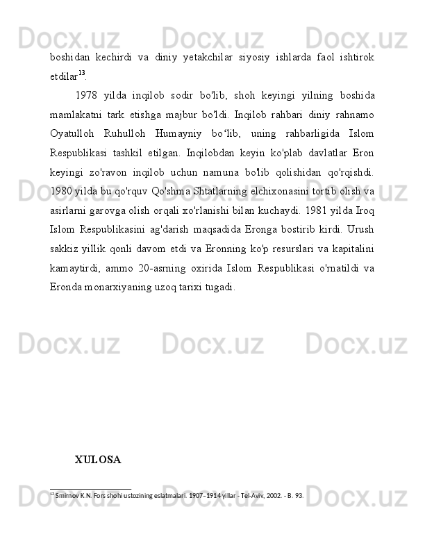 boshidan   kechirdi   va   diniy   yetakchilar   siyosiy   ishlarda   faol   ishtirok
etdilar 13
.
1978   yilda   inqilob   sodir   bo'lib,   shoh   keyingi   yilning   boshida
mamlakatni   tark   etishga   majbur   bo'ldi.   Inqilob   rahbari   diniy   rahnamo
Oyatulloh   Ruhulloh   Humayniy   bo lib,   uning   rahbarligida   Islomʻ
Respublikasi   tashkil   etilgan.   Inqilobdan   keyin   ko'plab   davlatlar   Eron
keyingi   zo'ravon   inqilob   uchun   namuna   bo'lib   qolishidan   qo'rqishdi.
1980 yilda bu qo'rquv Qo'shma Shtatlarning elchixonasini tortib olish va
asirlarni garovga olish orqali xo'rlanishi bilan kuchaydi. 1981 yilda Iroq
Islom   Respublikasini   ag'darish   maqsadida   Eronga   bostirib   kirdi.   Urush
sakkiz yillik  qonli  davom etdi  va Eronning  ko'p resurslari  va kapitalini
kamaytirdi,   ammo   20-asrning   oxirida   Islom   Respublikasi   o'rnatildi   va
Eronda monarxiyaning uzoq tarixi tugadi.
XULOSA 
13
 Smirnov K.N. Fors shohi ustozining eslatmalari.  1907–1914 yillar - Tel-Aviv, 2002. - B. 93. 