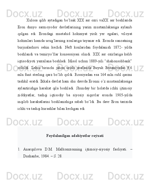 Xulosa   qilib   aytadigan   bo’lsak   XIX   asr   oxri   vaXX   asr   boshlarida
Eron   dunyo   sarmoyodor   davlatlarining   yarim   mustamlakasiga   aylanib
qolgan   edi.   Erondagi   mustabid   hokimyat   yirik   yer   egalari,   viloyat
hokimlari hamda urug’larning xonlariga tayanar edi. Eronda sanoatning
burjualashuvi   sekin   kechdi.   Neft   konlaridan   foydalanish   1872-   yilda
boshlandi   va   temiryo’llar   konsessiyasi   olindi.   XIX   asr   oxirlariga   kelib
iqtisodiyoti yaxsilana boshladi. Misol uchun 1889-yili “shahonsohbank”
ochildi.   Lekin   birinchi   jahon   urishi   arafasida   Buyuk   Britaniyadan   9,6
mln funt sterling qarz bo’lib qoldi. Rossiyadan esa 164 mln rubl qarzni
tashkil eratdi. Ikkala davlat ham shu davrda Eronni o’z mustamlakasiga
aylantirishga   harakat   qila   boshladi.   Shunday   bir   holatda   ichki   ijtimoiy
ziddiyatlar,   tashqi   iqtisodiy   ba   siyosiy   siquvlar   eronda   1905-yilda
inqilob   harakatlarini   boshlanishiga   sabab   bo’ldi.   Bu   davr   Eron   tarixida
ichki va tashqi kurashlar bilan kechgan edi. 
Foydalanilgan adabiyotlar roýxati
1. Anarqulova   D.M.   Malkomxonning   ijtimoiy-siyosiy   faoliyati.   –
Dushanbe, 1984. – S. 28. 