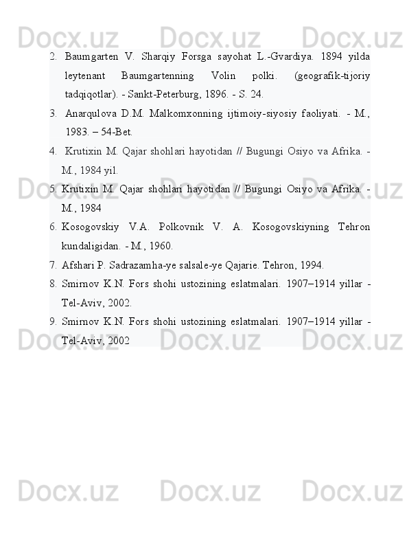 2. Baumgarten   V.   Sharqiy   Forsga   sayohat   L.-Gvardiya.   1894   yilda
leytenant   Baumgartenning   Volin   polki.   (geografik-tijoriy
tadqiqotlar). - Sankt-Peterburg, 1896. - S. 24.
3. Anarqulova   D.M.   Malkomxonning   ijtimoiy-siyosiy   faoliyati.   -   M.,
1983. – 54-Bet.
4.   Krutixin M. Qajar shohlari hayotidan // Bugungi Osiyo va Afrika. -
M., 1984 yil.
5. Krutixin   M.   Qajar   shohlari   hayotidan   //   Bugungi   Osiyo   va   Afrika.   -
M., 1984
6. Kosogovskiy   V.A.   Polkovnik   V.   A.   Kosogovskiyning   Tehron
kundaligidan. - M., 1960.
7. Afshari P. Sadrazamha-ye salsale-ye Qajarie. Tehron, 1994.
8. Smirnov   K.N.   Fors   shohi   ustozining   eslatmalari.   1907–1914   yillar   -
Tel-Aviv, 2002.
9. Smirnov   K.N.   Fors   shohi   ustozining   eslatmalari.   1907–1914   yillar   -
Tel-Aviv, 2002 