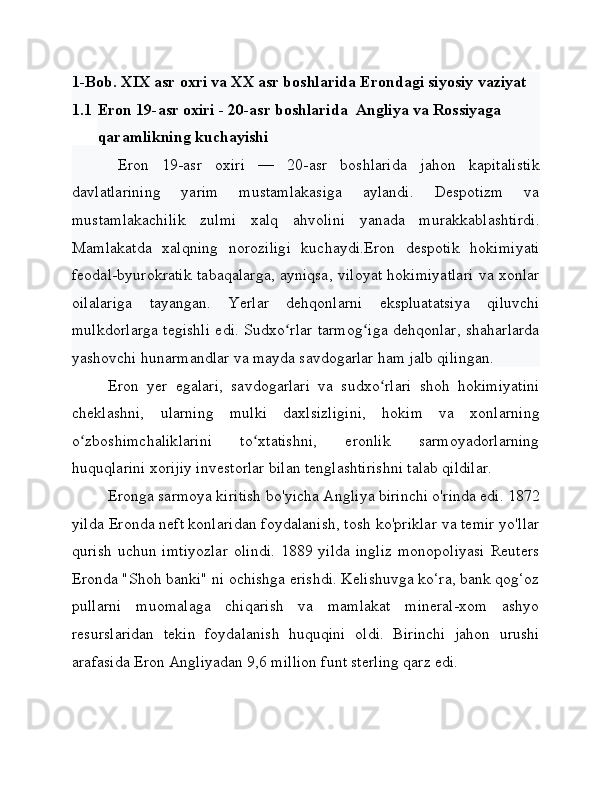 1-Bob. XIX asr oxri va XX asr boshlarida Erondagi siyosiy vaziyat
1.1 Eron 19-asr oxiri - 20-asr boshlarida  Angliya va Rossiyaga
qaramlikning kuchayishi
Eron   19-asr   oxiri   —   20-asr   boshlarida   jahon   kapitalistik
davlatlarining   yarim   mustamlakasiga   aylandi.   Despotizm   va
mustamlakachilik   zulmi   xalq   ahvolini   yanada   murakkablashtirdi.
Mamlakatda   xalqning   noroziligi   kuchaydi.Eron   despotik   hokimiyati
feodal-byurokratik tabaqalarga, ayniqsa, viloyat hokimiyatlari va xonlar
oilalariga   tayangan.   Yerlar   dehqonlarni   ekspluatatsiya   qiluvchi
mulkdorlarga tegishli edi. Sudxo rlar tarmog iga dehqonlar, shaharlardaʻ ʻ
yashovchi hunarmandlar va mayda savdogarlar ham jalb qilingan.
Eron   yer   egalari,   savdogarlari   va   sudxo rlari   shoh   hokimiyatini	
ʻ
cheklashni,   ularning   mulki   daxlsizligini,   hokim   va   xonlarning
o zboshimchaliklarini   to xtatishni,   eronlik   sarmoyadorlarning	
ʻ ʻ
huquqlarini xorijiy investorlar bilan tenglashtirishni talab qildilar.
Eronga sarmoya kiritish bo'yicha Angliya birinchi o'rinda edi. 1872
yilda Eronda neft konlaridan foydalanish, tosh ko'priklar va temir yo'llar
qurish  uchun  imtiyozlar   olindi.  1889  yilda  ingliz   monopoliyasi  Reuters
Eronda "Shoh banki" ni ochishga erishdi. Kelishuvga ko‘ra, bank qog‘oz
pullarni   muomalaga   chiqarish   va   mamlakat   mineral-xom   ashyo
resurslaridan   tekin   foydalanish   huquqini   oldi.   Birinchi   jahon   urushi
arafasida Eron Angliyadan 9,6 million funt sterling qarz edi. 