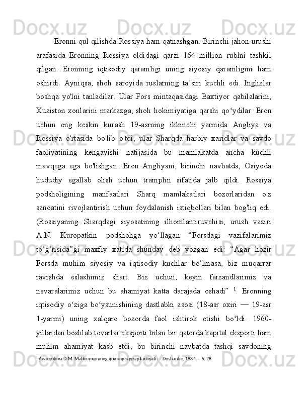 Eronni qul qilishda Rossiya ham qatnashgan. Birinchi jahon urushi
arafasida   Eronning   Rossiya   oldidagi   qarzi   164   million   rublni   tashkil
qilgan.   Eronning   iqtisodiy   qaramligi   uning   siyosiy   qaramligini   ham
oshirdi.   Ayniqsa,   shoh   saroyida   ruslarning   ta’siri   kuchli   edi.   Inglizlar
boshqa   yo'lni   tanladilar.   Ular   Fors   mintaqasidagi   Baxtiyor   qabilalarini,
Xuziston  xonlarini  markazga, shoh hokimiyatiga  qarshi  qo ydilar.  Eronʻ
uchun   eng   keskin   kurash   19-asrning   ikkinchi   yarmida   Angliya   va
Rossiya   o'rtasida   bo'lib   o'tdi,   ular   Sharqda   harbiy   xaridlar   va   savdo
faoliyatining   kengayishi   natijasida   bu   mamlakatda   ancha   kuchli
mavqega   ega   bo'lishgan.   Eron   Angliyani,   birinchi   navbatda,   Osiyoda
hududiy   egallab   olish   uchun   tramplin   sifatida   jalb   qildi.   Rossiya
podsholigining   manfaatlari   Sharq   mamlakatlari   bozorlaridan   o'z
sanoatini   rivojlantirish   uchun   foydalanish   istiqbollari   bilan   bog'liq   edi.
(Rossiyaning   Sharqdagi   siyosatining   ilhomlantiruvchisi,   urush   vaziri
A.N.   Kuropatkin   podshohga   yo‘llagan   “Forsdagi   vazifalarimiz
to‘g‘risida”gi   maxfiy   xatida   shunday   deb   yozgan   edi:   “Agar   hozir
Forsda   muhim   siyosiy   va   iqtisodiy   kuchlar   bo‘lmasa,   biz   muqarrar
ravishda   eslashimiz   shart.   Biz   uchun,   keyin   farzandlarimiz   va
nevaralarimiz   uchun   bu   ahamiyat   katta   darajada   oshadi”   1
.   Eronning
iqtisodiy   o ziga   bo ysunishining   dastlabki   asosi   (18-asr   oxiri   —   19-asr	
ʻ ʻ
1-yarmi)   uning   xalqaro   bozorda   faol   ishtirok   etishi   bo ldi.   1960-	
ʻ
yillardan boshlab tovarlar eksporti bilan bir qatorda kapital eksporti ham
muhim   ahamiyat   kasb   etdi,   bu   birinchi   navbatda   tashqi   savdoning
1
 Anarqulova D.M. Malkomxonning ijtimoiy-siyosiy faoliyati. – Dushanbe, 1984. – S. 28. 