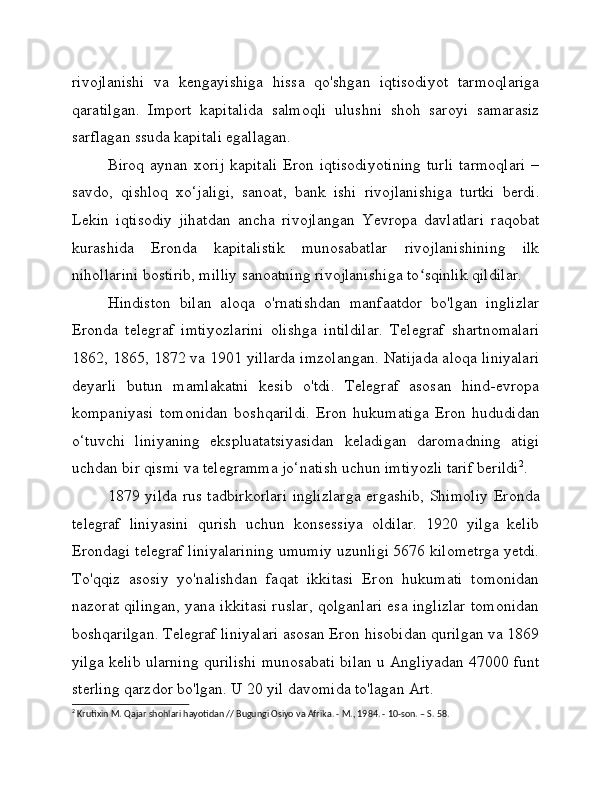 rivojlanishi   va   kengayishiga   hissa   qo'shgan   iqtisodiyot   tarmoqlariga
qaratilgan.   Import   kapitalida   salmoqli   ulushni   shoh   saroyi   samarasiz
sarflagan ssuda kapitali egallagan.
Biroq  aynan xorij   kapitali   Eron iqtisodiyotining  turli  tarmoqlari   –
savdo,   qishloq   xo‘jaligi,   sanoat,   bank   ishi   rivojlanishiga   turtki   berdi.
Lekin   iqtisodiy   jihatdan   ancha   rivojlangan   Yevropa   davlatlari   raqobat
kurashida   Eronda   kapitalistik   munosabatlar   rivojlanishining   ilk
nihollarini bostirib, milliy sanoatning rivojlanishiga to sqinlik qildilar.ʻ
Hindiston   bilan   aloqa   o'rnatishdan   manfaatdor   bo'lgan   inglizlar
Eronda   telegraf   imtiyozlarini   olishga   intildilar.   Telegraf   shartnomalari
1862, 1865, 1872 va 1901 yillarda imzolangan. Natijada aloqa liniyalari
deyarli   butun   mamlakatni   kesib   o'tdi.   Telegraf   asosan   hind-evropa
kompaniyasi   tomonidan   boshqarildi.   Eron   hukumatiga   Eron   hududidan
o‘tuvchi   liniyaning   ekspluatatsiyasidan   keladigan   daromadning   atigi
uchdan bir qismi va telegramma jo‘natish uchun imtiyozli tarif berildi 2
.
1879 yilda rus tadbirkorlari inglizlarga ergashib, Shimoliy Eronda
telegraf   liniyasini   qurish   uchun   konsessiya   oldilar.   1920   yilga   kelib
Erondagi telegraf liniyalarining umumiy uzunligi 5676 kilometrga yetdi.
To'qqiz   asosiy   yo'nalishdan   faqat   ikkitasi   Eron   hukumati   tomonidan
nazorat qilingan, yana ikkitasi ruslar, qolganlari esa inglizlar tomonidan
boshqarilgan. Telegraf liniyalari asosan Eron hisobidan qurilgan va 1869
yilga kelib ularning qurilishi munosabati bilan u Angliyadan 47000 funt
sterling qarzdor bo'lgan. U 20 yil davomida to'lagan Art.
2
 Krutixin M. Qajar shohlari hayotidan // Bugungi Osiyo va Afrika. - M., 1984. - 10-son. – S. 58. 