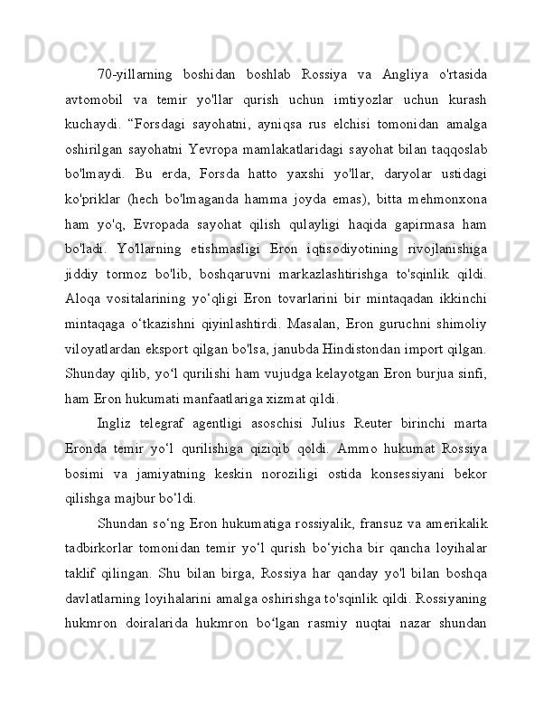 70-yillarning   boshidan   boshlab   Rossiya   va   Angliya   o'rtasida
avtomobil   va   temir   yo'llar   qurish   uchun   imtiyozlar   uchun   kurash
kuchaydi.   “Forsdagi   sayohatni,   ayniqsa   rus   elchisi   tomonidan   amalga
oshirilgan  sayohatni  Yevropa mamlakatlaridagi  sayohat bilan  taqqoslab
bo'lmaydi.   Bu   erda,   Forsda   hatto   yaxshi   yo'llar,   daryolar   ustidagi
ko'priklar   (hech   bo'lmaganda   hamma   joyda   emas),   bitta   mehmonxona
ham   yo'q,   Evropada   sayohat   qilish   qulayligi   haqida   gapirmasa   ham
bo'ladi.   Yo'llarning   etishmasligi   Eron   iqtisodiyotining   rivojlanishiga
jiddiy   tormoz   bo'lib,   boshqaruvni   markazlashtirishga   to'sqinlik   qildi.
Aloqa   vositalarining   yo‘qligi   Eron   tovarlarini   bir   mintaqadan   ikkinchi
mintaqaga   o‘tkazishni   qiyinlashtirdi.   Masalan,   Eron   guruchni   shimoliy
viloyatlardan eksport qilgan bo'lsa, janubda Hindistondan import qilgan.
Shunday qilib, yo l qurilishi ham vujudga kelayotgan Eron burjua sinfi,ʻ
ham Eron hukumati manfaatlariga xizmat qildi.
Ingliz   telegraf   agentligi   asoschisi   Julius   Reuter   birinchi   marta
Eronda   temir   yo‘l   qurilishiga   qiziqib   qoldi.   Ammo   hukumat   Rossiya
bosimi   va   jamiyatning   keskin   noroziligi   ostida   konsessiyani   bekor
qilishga majbur bo‘ldi.
Shundan so‘ng Eron hukumatiga rossiyalik, fransuz va amerikalik
tadbirkorlar   tomonidan   temir   yo‘l   qurish   bo‘yicha   bir   qancha   loyihalar
taklif   qilingan.   Shu   bilan   birga,   Rossiya   har   qanday   yo'l   bilan   boshqa
davlatlarning loyihalarini amalga oshirishga to'sqinlik qildi. Rossiyaning
hukmron   doiralarida   hukmron   bo lgan   rasmiy   nuqtai   nazar   shundan	
ʻ