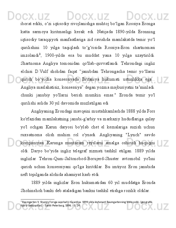 iborat ediki, o zi iqtisodiy rivojlanishga muhtoj bo lgan Rossiya Erongaʻ ʻ
katta   sarmoya   kiritmasligi   kerak   edi.   Natijada   1890-yilda   Eronning
iqtisodiy   taraqqiyoti   manfaatlariga   zid   ravishda   mamlakatda   temir   yo l	
ʻ
qurilishini   10   yilga   taqiqlash   to g risida   Rossiya-Eron   shartnomasi	
ʻ ʻ
imzolandi 3
,   1900-yilda   esa   bu   muddat   yana   10   yilga   uzaytirildi.
Shartnoma   Angliya   tomonidan   qo'llab-quvvatlandi.   Tehrondagi   ingliz
elchisi   D.Vulf   shohdan   faqat   “janubdan   Tehrongacha   temir   yo llarni	
ʻ
qurish   bo yicha   konsessiyada   Britaniya   hukumati   ustunlikka   ega...	
ʻ
Angliya maslahatisiz, konsessiya” degan yozma majburiyatni ta minladi.	
ʼ
chunki   janubiy   yo'llarni   berish   mumkin   emas."   Eronda   temir   yo'l
qurilishi aslida 30 yil davomida muzlatilgan edi
Angliyaning Erondagi mavqeini mustahkamlashda 1888 yilda Fors
ko'rfazidan mamlakatning janubi-g'arbiy va markaziy hududlariga qulay
yo'l   ochgan   Karun   daryosi   bo'ylab   chet   el   kemalariga   suzish   uchun
ruxsatnoma   olish   muhim   rol   o'ynadi.   Angliyaning   "Lynch"   savdo
kompaniyasi   Karunga   muntazam   reyslarni   amalga   oshirish   huquqini
oldi.   Daryo   bo yida   ingliz   telegraf   xizmati   tashkil   etilgan.   1889   yilda	
ʻ
inglizlar   Tehron-Qum-Sultonobod-Borujerd-Shuster   avtomobil   yo'lini
qurish   uchun   konsessiyani   qo'lga   kiritdilar.   Bu   imtiyoz   Eron   janubida
neft topilganda alohida ahamiyat kasb etdi.
1889   yilda   inglizlar   Eron   hukumatidan   60   yil   muddatga   Eronda
Shohinshoh banki deb ataladigan bankni tashkil etishga rozilik oldilar.
3
 Baumgarten V. Sharqiy Forsga sayohat L.-Gvardiya. 1894 yilda leytenant Baumgartenning Volin polki. (geografik-
tijoriy tadqiqotlar). - Sankt-Peterburg, 1896. - S. 24. 