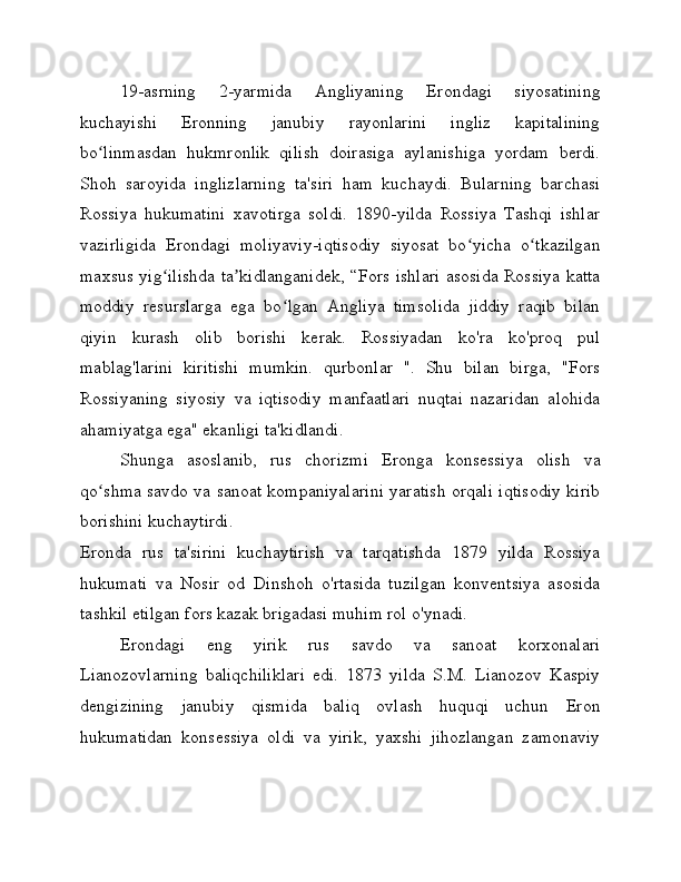 19-asrning   2-yarmida   Angliyaning   Erondagi   siyosatining
kuchayishi   Eronning   janubiy   rayonlarini   ingliz   kapitalining
bo linmasdan   hukmronlik   qilish   doirasiga   aylanishiga   yordam   berdi.ʻ
Shoh   saroyida   inglizlarning   ta'siri   ham   kuchaydi.   Bularning   barchasi
Rossiya   hukumatini   xavotirga   soldi.   1890-yilda   Rossiya   Tashqi   ishlar
vazirligida   Erondagi   moliyaviy-iqtisodiy   siyosat   bo yicha   o tkazilgan	
ʻ ʻ
maxsus yig ilishda ta kidlanganidek, “Fors ishlari asosida Rossiya katta	
ʻ ʼ
moddiy   resurslarga   ega   bo lgan   Angliya   timsolida   jiddiy   raqib   bilan	
ʻ
qiyin   kurash   olib   borishi   kerak.   Rossiyadan   ko'ra   ko'proq   pul
mablag'larini   kiritishi   mumkin.   qurbonlar   ".   Shu   bilan   birga,   "Fors
Rossiyaning   siyosiy   va   iqtisodiy   manfaatlari   nuqtai   nazaridan   alohida
ahamiyatga ega" ekanligi ta'kidlandi.
Shunga   asoslanib,   rus   chorizmi   Eronga   konsessiya   olish   va
qo shma savdo va sanoat kompaniyalarini yaratish orqali iqtisodiy kirib	
ʻ
borishini kuchaytirdi.
Eronda   rus   ta'sirini   kuchaytirish   va   tarqatishda   1879   yilda   Rossiya
hukumati   va   Nosir   od   Dinshoh   o'rtasida   tuzilgan   konventsiya   asosida
tashkil etilgan fors kazak brigadasi muhim rol o'ynadi.
Erondagi   eng   yirik   rus   savdo   va   sanoat   korxonalari
Lianozovlarning   baliqchiliklari   edi.   1873   yilda   S.M.   Lianozov   Kaspiy
dengizining   janubiy   qismida   baliq   ovlash   huquqi   uchun   Eron
hukumatidan   konsessiya   oldi   va   yirik,   yaxshi   jihozlangan   zamonaviy