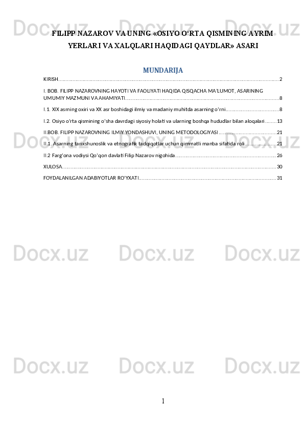 FILIPP NAZAROV VA UNING «OSIYO O‘RTA QISMINING AYRIM
YERLARI VA XALQLARI HAQIDAGI QAYDLAR» ASARI
MUNDARIJA
KIRISH .......................................................................................................................................................... 2
I. BOB. FILIPP NAZAROVNING HAYOTI VA FAOLIYATI HAQIDA QISQACHA MA’LUMOT, ASARINING 
UMUMIY MAZMUNI VA AHAMIYATI ........................................................................................................... 8
I.1. XIX asrning oxiri va XX asr boshidagi ilmiy va madaniy muhitda asarning o‘rni ..................................... 8
I.2. Osiyo o‘rta qismining o‘sha davrdagi siyosiy holati va ularning boshqa hududlar bilan aloqalari ........ 13
II.BOB. FILIPP NAZAROVNING ILMIY YONDASHUVI, UNING METODOLOGIYASI ........................................ 21
II.1. Asarning tarixshunoslik va etnografik tadqiqotlar uchun qimmatli manba sifatida roli ...................... 21
II.2 Farg‘ona vodiysi Qo‘qon davlati Filip Nazarov nigohida ...................................................................... 26
XULOSA ...................................................................................................................................................... 30
FOYDALANILGAN ADABIYOTLAR ROʻYXATI ................................................................................................ 31
1 