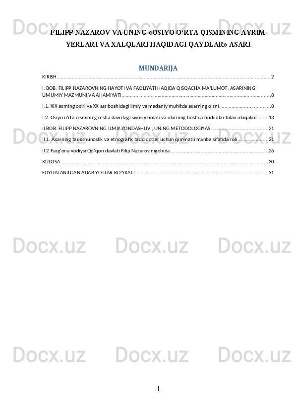 FILIPP NAZAROV VA UNING «OSIYO O‘RTA QISMINING AYRIM
YERLARI VA XALQLARI HAQIDAGI QAYDLAR» ASARI
MUNDARIJA
KIRISH .......................................................................................................................................................... 2
I. BOB. FILIPP NAZAROVNING HAYOTI VA FAOLIYATI HAQIDA QISQACHA MA’LUMOT, ASARINING 
UMUMIY MAZMUNI VA AHAMIYATI ........................................................................................................... 8
I.1. XIX asrning oxiri va XX asr boshidagi ilmiy va madaniy muhitda asarning o‘rni ..................................... 8
I.2. Osiyo o‘rta qismining o‘sha davrdagi siyosiy holati va ularning boshqa hududlar bilan aloqalari ........ 13
II.BOB. FILIPP NAZAROVNING ILMIY YONDASHUVI, UNING METODOLOGIYASI ........................................ 21
II.1. Asarning tarixshunoslik va etnografik tadqiqotlar uchun qimmatli manba sifatida roli ...................... 21
II.2 Farg‘ona vodiysi Qo‘qon davlati Filip Nazarov nigohida ...................................................................... 26
XULOSA ...................................................................................................................................................... 30
FOYDALANILGAN ADABIYOTLAR ROʻYXATI ................................................................................................ 31
1