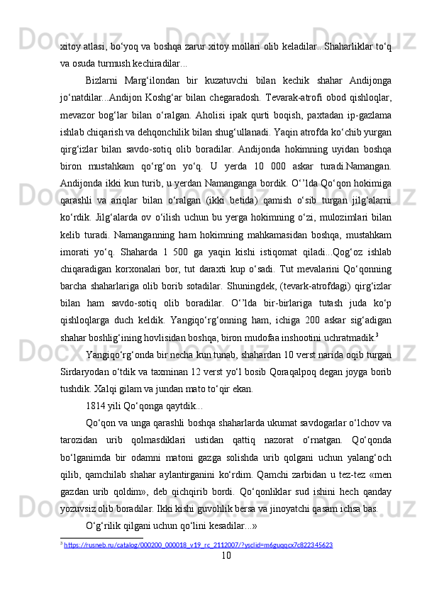 xitoy atlasi, bo‘yoq va boshqa zarur xitoy mollari olib keladilar...Shaharliklar to‘q
va osuda turmush kechiradilar... 
Bizlarni   Marg‘ilondan   bir   kuzatuvchi   bilan   kechik   shahar   Andijonga
jo‘natdilar...Andijon   Koshg‘ar   bilan   chegaradosh.   Tevarak-atrofi   obod   qishloqlar,
mevazor   bog‘lar   bilan   o‘ralgan.   Aholisi   ipak   qurti   boqish,   paxtadan   ip-gazlama
ishlab chiqarish va dehqonchilik bilan shug‘ullanadi. Yaqin atrofda ko‘chib yurgan
qirg‘izlar   bilan   savdo-sotiq   olib   boradilar.   Andijonda   hokimning   uyidan   boshqa
biron   mustahkam   qo‘rg‘on   yo‘q.   U   yerda   10   000   askar   turadi.Namangan.
Andijonda ikki kun turib, u yerdan Namanganga bordik. O‘’lda Qo‘qon hokimiga
qarashli   va   ariqlar   bilan   o‘ralgan   (ikki   betida)   qamish   o‘sib   turgan   jilg‘alarni
ko‘rdik.   Jilg‘alarda   ov   o‘ilish   uchun   bu   yerga   hokimning   o‘zi,   mulozimlari   bilan
kelib   turadi.   Namanganning   ham   hokimning   mahkamasidan   boshqa,   mustahkam
imorati   yo‘q.   Shaharda   1   500   ga   yaqin   kishi   istiqomat   qiladi...Qog‘oz   ishlab
chiqaradigan   korxonalari   bor,   tut   daraxti   kup   o‘sadi.   Tut   mevalarini   Qo‘qonning
barcha   shaharlariga   olib   borib   sotadilar.   Shuningdek,   (tevark-atrofdagi)   qirg‘izlar
bilan   ham   savdo-sotiq   olib   boradilar.   O‘’lda   bir-birlariga   tutash   juda   ko‘p
qishloqlarga   duch   keldik.   Yangiqo‘rg‘onning   ham,   ichiga   200   askar   sig‘adigan
shahar boshlig‘ining hovlisidan boshqa, biron mudofaa inshootini uchratmadik. 3
Yangiqo‘rg‘onda bir necha kun tunab, shahardan 10 verst narida oqib turgan
Sirdaryodan o‘tdik va taxminan 12 verst yo‘l bosib Qoraqalpoq degan joyga borib
tushdik. Xalqi gilam va jundan mato to‘qir ekan. 
1814 yili Qo‘qonga qaytdik...
Qo‘qon va unga qarashli boshqa shaharlarda ukumat savdogarlar o‘lchov va
tarozidan   urib   qolmasdiklari   ustidan   qattiq   nazorat   o‘rnatgan.   Qo‘qonda
bo‘lganimda   bir   odamni   matoni   gazga   solishda   urib   qolgani   uchun   yalang‘och
qilib,   qamchilab   shahar   aylantirganini   ko‘rdim.   Qamchi   zarbidan   u   tez-tez   «men
gazdan   urib   qoldim»,   deb   qichqirib   bordi.   Qo‘qonliklar   sud   ishini   hech   qanday
yozuvsiz olib boradilar. Ikki kishi guvohlik bersa va jinoyatchi qasam ichsa bas. 
O‘g‘rilik qilgani uchun qo‘lini kesadilar...» 
3
  https://rusneb.ru/catalog/000200_000018_v19_rc_2112007/?ysclid=m6guqqcx7c822345623  
10