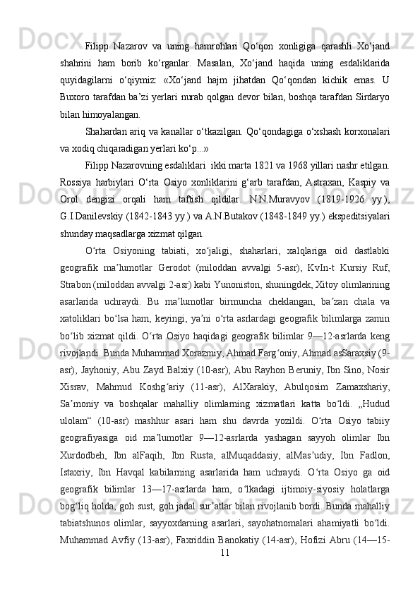 Filipp   Nazarov   va   uning   hamrohlari   Qo‘qon   xonligiga   qarashli   Xo‘jand
shahrini   ham   borib   ko‘rganlar.   Masalan,   Xo‘jand   haqida   uning   esdaliklarida
quyidagilarni   o‘qiymiz:   «Xo‘jand   hajm   jihatdan   Qo‘qondan   kichik   emas.   U
Buxoro tarafdan ba’zi  yerlari nurab qolgan devor  bilan, boshqa tarafdan Sirdaryo
bilan himoyalangan. 
Shahardan ariq va kanallar o‘tkazilgan. Qo‘qondagiga o‘xshash korxonalari
va xodiq chiqaradigan yerlari ko‘p...» 
Filipp Nazarovning esdaliklari  ikki marta 1821 va 1968 yillari nashr etilgan.
Rossiya   harbiylari   O‘rta   Osiyo   xonliklarini   g‘arb   tarafdan,   Astraxan,   Kaspiy   va
Orol   dengizi   orqali   ham   taftish   qildilar.   N.N.Muravyov   (1819-1926   yy.),
G.I.Danilevskiy (1842-1843 yy.) va A.N.Butakov (1848-1849 yy.) ekspeditsiyalari
shunday maqsadlarga xizmat qilgan. 
O rta   Osiyoning   tabiati,   xo jaligi,   shaharlari,   xalqlariga   oid   dastlabkiʻ ʻ
geografik   ma lumotlar   Gerodot   (miloddan   avvalgi   5-asr),   KvIn-t   Kursiy   Ruf,	
ʼ
Strabon (miloddan avvalgi 2-asr) kabi Yunoniston, shuningdek, Xitoy olimlarining
asarlarida   uchraydi.   Bu   ma lumotlar   birmuncha   cheklangan,   ba zan   chala   va	
ʼ ʼ
xatoliklari   bo lsa   ham,   keyingi,   ya ni   o rta   asrlardagi   geografik   bilimlarga   zamin	
ʻ ʼ ʻ
bo lib   xizmat   qildi.   O rta   Osiyo   haqidagi   geografik   bilimlar   9—12-asrlarda   keng	
ʻ ʻ
rivojlandi. Bunda Muhammad Xorazmiy, Ahmad Farg oniy, Ahmad asSaraxsiy (9-	
ʻ
asr),  Jayhoniy,   Abu   Zayd   Balxiy   (10-asr),  Abu   Rayhon   Beruniy,   Ibn   Sino,   Nosir
Xisrav,   Mahmud   Koshg ariy   (11-asr),   AlXarakiy,   Abulqosim   Zamaxshariy,	
ʻ
Sa moniy   va   boshqalar   mahalliy   olimlarning   xizmatlari   katta   bo ldi.   „Hudud	
ʼ ʻ
ulolam“   (10-asr)   mashhur   asari   ham   shu   davrda   yozildi.   O rta   Osiyo   tabiiy	
ʻ
geografiyasiga   oid   ma lumotlar   9—12-asrlarda   yashagan   sayyoh   olimlar   Ibn	
ʼ
Xurdodbeh,   Ibn   alFaqih,   Ibn   Rusta,   alMuqaddasiy,   alMas udiy,   Ibn   Fadlon,	
ʼ
Istaxriy,   Ibn   Havqal   kabilarning   asarlarida   ham   uchraydi.   O rta   Osiyo   ga   oid
ʻ
geografik   bilimlar   13—17-asrlarda   ham,   o lkadagi   ijtimoiy-siyosiy   holatlarga	
ʻ
bog liq holda, goh sust, goh jadal sur atlar bilan rivojlanib bordi. Bunda mahalliy	
ʻ ʼ
tabiatshunos   olimlar,   sayyoxdarning   asarlari,   sayohatnomalari   ahamiyatli   bo ldi.	
ʻ
Muhammad   Avfiy   (13-asr),   Faxriddin   Banokatiy   (14-asr),   Hofizi   Abru   (14—15-
11