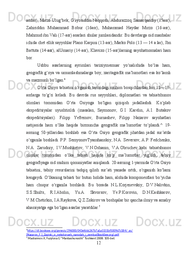 asrlar), Mirzo Ulug bek, G iyosiddin Naqqosh, Abdurazzoq Samarqandiy (15asr),ʻ ʻ
Zahiriddin   Muhammad   Bobur   (16asr),   Muhammad   Haydar   Mirzo   (16-asr),
Mahmud ibn Vali (17-asr) asarlari shular jumlasidandir. Bu davrlarga oid manbalar
ichida chet ellik sayyohlar Plano Karpini (13-asr), Marko Polo (13   — 14 a.lar), Ibn
Battuta ( 14-asr ), alUmariy (14-asr), Klavixo (15-asr)larning sayohatnomalari ham
bor. 
Ushbu   asarlarning   ayrimlari   tarixiymemuar   yo nalishida   bo lsa   ham,	
ʻ ʻ
geografik g oya va umumlashmalarga boy, xaritagrafik ma lumotlari esa ko lamli	
ʻ ʼ ʻ
va mazmunli bo lgan.	
ʻ 4
O rta Osiyo tabiatini o rganish tarixidagi muhim bosqichlardan biri 18—19-	
ʻ ʻ
asrlarga   to g ri   keladi.   Bu   davrda   rus   sayyohlari,   diplomatlari   va   tabiatshunos	
ʻ ʻ
olimlari   tomonidan   O rta   Osiyoga   bo lgan   qiziqish   jadallashdi.   Ko plab	
ʻ ʻ ʻ
ekspeditsiyalar   uyushtirildi   (masalan,   Saymonov,   G.I.   Karelin,   A.I.   Butakov
ekspeditsiyalari).   Filipp   Yefremov,   Burnashev,   Filipp   Nazarov   sayohatlari
natijasida   ham   o lka   haqida   birmuncha   geografik   ma lumotlar   to plandi.^   19-	
ʻ ʼ ʻ
asrning   50-yillaridan   boshlab   esa   O rta   Osiyo   geografik   jihatdan   jadal   sur atda	
ʻ ʼ
o rganila boshladi. P.P. SemyonovTyanshanskiy, N.A. Seversov, A.P. Fedchenko,	
ʻ
N.A.   Zarudniy,   I.V.Mushketov,   V.N.Oshanin,   V.A.Obruchev   kabi   tabiatshunos
olimlar   tomonidan   o lka   tabiati   haqida   ko p   ma lumotlar   yig ildi,   tabiiy	
ʻ ʻ ʼ ʻ
geografiyaga oid muhim qonuniyatlar aniqlandi. 20-asrning 1-yarmida O rta Osiyo	
ʻ
tabiatini,   tabiiy   resurslarini   tadqiq   qilish   sur ati   yanada   ortdi,   o rganish   ko lami	
ʼ ʻ ʻ
kengaydi. O lkaning tabiati bir butun holida ham, alohida komponentlari bo yicha	
ʻ ʻ
ham   chuqur   o rganila   boshladi.   Bu   borada   N.L.Korjenevskiy,   D.V.Nalivkin,	
ʻ
S.S.Shults,   R.I.Abolin,   Yu.A.   Skvorsov,   Ye.P.Korovin,   D.N.Kashkarov,
V.M.Chetirkin, I.A.Raykova, Q.Z.Zokirov va boshqalar bir qancha ilmiy va amaliy
ahamiyatga ega bo lgan asarlar yaratdilar.	
ʻ 5
4
https://dl.booksee.org/genesis/296000/043efddc267b7a5a5151bf5009d7c184/_as/   
[Nazarov_F.]_Zapiski_o_nekotorueh_narodah_i_zemlya(BookSee.org).pdf  
5
 Madraimov.A, Fuzylova.G “Manbashunoslik” Toshkent 2008. 105-bet.
12 