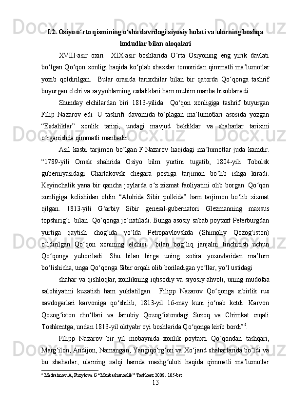 I.2. Osiyo o‘rta qismining o‘sha davrdagi siyosiy holati va ularning boshqa
hududlar bilan aloqalari
XVIII-asir   oxiri     XIX-asir   boshlarida   O rta   Osiyoning   eng   yirik   davlatiʻ
bo lgan Qo qon xonligi haqida ko plab shaxslar tomonidan qimmatli ma lumotlar	
ʻ ʻ ʻ ʼ
yozib   qoldirilgan.     Bular   orasida   tarixchilar   bilan   bir   qatorda   Qo qonga   tashrif	
ʻ
buyurgan elchi va sayyohlarning esdaliklari ham muhim manba hisoblanadi.
Shunday   elchilardan   biri   1813-yilida     Qo qon   xonligiga   tashrif   buyurgan	
ʻ
Filip   Nazarov   edi.   U   tashrifi   davomida   to plagan   ma lumotlari   asosida   yozgan	
ʻ ʼ
“Esdaliklar”   xonlik   tarixi,   undagi   mavjud   bekliklar   va   shaharlar   tarixini
o rganishda qimmatli manbadir. 	
ʻ
Asil   kasbi   tarjimon   bo lgan   F.Nazarov   haqidagi   ma lumotlar   juda   kamdir.	
ʻ ʼ
“1789-yili   Omsk   shahrida   Osiyo   bilm   yurtini   tugatib,   1804-yili   Tobolsk
guberniyasidagi   Charlakovsk   chegara   postiga   tarjimon   bo lib   ishga   kiradi.	
ʻ
Keyinchalik   yana   bir   qancha   joylarda   o z   xizmat   faoliyatini   olib   borgan.   Qo qon	
ʻ ʻ
xonligiga   kelishidan   oldin   “Alohida   Sibir   polkida”   ham   tarjimon   bo lib   xizmat	
ʻ
qilgan.   1813-yili   G arbiy   Sibir   general-gubernatori   Glezmanning   maxsus	
ʻ
topshirig i   bilan   Qo qonga jo natiladi. Bunga asosiy sabab poytaxt Peterburgdan	
ʻ ʻ ʻ
yurtiga   qaytish   chog ida   yo lda   Petropavlovskda   (Shimoliy   Qozog iston)	
ʻ ʻ ʻ
o ldirilgan   Qo qon   xonining   elchisi     bilan   bog liq   janjalni   tinchitish   uchun	
ʻ ʻ ʻ
Qo qonga   yuboriladi.  	
ʻ Shu   bilan   birga   uning   xotira   yozuvlaridan   ma lum	ʼ
bo lishicha, unga Qo qonga Sibir orqali olib boriladigan yo llar, yo l ustidagi 	
ʻ ʻ ʻ ʻ
shahar va qishloqlar, xonlikning   iqtisodiy va siyosiy ahvoli , uning mudofaa
salohiyatini   kuzatish   ham   yuklatilgan.     Filipp   Nazarov   Qo qonga   sibirlik   rus	
ʻ
savdogarlari   karvoniga   qo shilib,   1813-yil   16-may   kuni   jo nab   ketdi.   Karvon	
ʻ ʻ
Qozog iston   cho llari   va   Janubiy   Qozog istondagi   Suzoq   va   Chimkat   orqali	
ʻ ʻ ʻ
Toshkentga, undan 1813-yil oktyabr oyi boshlarida Qo qonga kirib bordi”	
ʻ 6
.
Filipp   Nazarov   bir   yil   mobaynida   xonlik   poytaxti   Qo qondan   tashqari,	
ʻ
Marg ilon, Andijon,  	
ʻ Namangan , Yangiqo rg on va Xo jand shaharlarida bo ldi va	ʻ ʻ ʻ ʻ
bu   shaharlar,   ularning   xalqi   hamda   mashg uloti   haqida   qimmatli   ma lumotlar	
ʻ ʼ
6
 Madraimov.A, Fuzylova.G “Manbashunoslik” Toshkent 2008.  105- bet .
13 